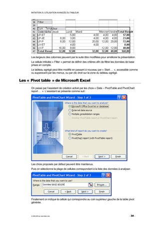 INITIATION À L'UTILISATION AVANCÉE DU TABLEUR




      Les largeurs des colonnes peuvent par la suite être modifiées pour améliorer la présentation.
      La cellule intitulée « Filter » permet de définir des critères afin de filtrer les données de base
      prises en compte.
      Le tableau agrégé peut être modifié en passant à nouveau par « Start … », accessible comme
      vu auparavant par les menus, ou par clic droit sur la zone du tableau agrégé.

Les « Pivot table » de Microsoft Excel
      On passe par l’assistant de création activé par les choix « Data – PivotTable and PivotChart
      report … ». L’assistant se présente comme suit :




      Les choix proposés par défaut peuvent être maintenus.
      Puis on sélectionne la plage de cellules correspondant à la liste des données à analyser.




      Finalement on indique la cellule qui correspondra au coin supérieur gauche de la table pivot
      générée.



      © 2006-2009 par Jean-Marie Jans                                                              - 34 -
 