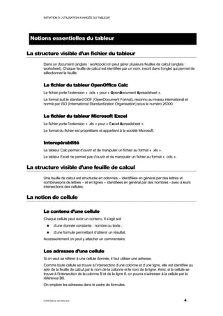 INITIATION À L'UTILISATION AVANCÉE DU TABLEUR




 Notions essentielles du tableur

La structure visible d’un fichier du tableur
      Dans un document (anglais : workbook) on peut gérer plusieurs feuilles de calcul (anglais :
      worksheet). Chaque feuille de calcul est identifiée par un nom, inscrit dans l’onglet qui permet de
      sélectionner la feuille.


      Le fichier du tableur OpenOffice Calc
      Le fichier porte l’extension « .ods » pour « OpenDocument Spreadsheet ».
      Le format suit le standard ODF (OpenDocument Format), reconnu au niveau international et
      normé par ISO (International Standardization Organisation) sous le numéro 26300.


      Le fichier du tableur Microsoft Excel
      Le fichier porte l’extension « .xls » pour « Excel Spreadsheet ».
      Le format du fichier est propriétaire et appartient à la société Microsoft.


      Interopérabilité
      Le tableur Calc permet d’ouvrir et de manipuler un fichier au format « .xls ».
      Le tableur Excel ne permet pas d’ouvrir et de manipuler un fichier au format « .ods ».

La structure visible d’une feuille de calcul
      Une feuille de calcul est structurée en colonnes – identifiées en général par des lettres et
      combinaisons de lettres – et en lignes – identifiées en général par des nombres - avec à leurs
      intersections des cellules.

La notion de cellule

      Le contenu d’une cellule
      Chaque cellule peut avoir un contenu. Il s’agit soit
                 d’une donnée constante : nombre ou texte ;
                 d’une formule permettant d’obtenir un résultat.
      Accessoirement on peut y attacher un commentaire.


      Les adresses d’une cellule
      Si on veut se référer à une cellule donnée, il faut utiliser une adresse.
      Comme toute cellule se trouve à l’intersection d’une colonne et d’une ligne, elle est identifiée au
      sein de la feuille de calcul par le nom de la colonne et le nom de la ligne. Ainsi, si la cellule se
      trouve à l’intersection de la colonne B et de la ligne 6, on pourra s’adresser à la cellule par la
      référence B6.
      On emploie les adresses dans le cadre de formules.



      © 2006-2009 par Jean-Marie Jans                                                              -4 -
 