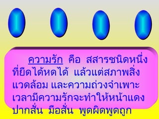 ความรัก คือ สสารชนิดหนึ่ง
ที่ยืดได้หดได้ แล้วแต่สภาพสิ่ง
แวดล้อม และความถ่วงจำาเพาะ
เวลามีความรักจะทำาให้หน้าแดง
ปากสั่น มือสั่น พูดผิดพูดถูก
 
