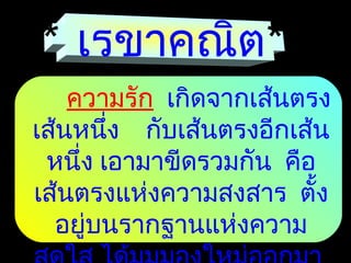 * เรขาคณิต*
ความรัก เกิดจากเส้นตรง
เส้นหนึ่ง กับเส้นตรงอีกเส้น
หนึ่ง เอามาขีดรวมกัน คือ
เส้นตรงแห่งความสงสาร ตั้ง
อยู่บนรากฐานแห่งความ
 
