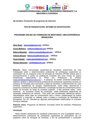 V CONGRESO INTERNACIONAL SOBRE EL PROFESORADO PRINCIPIANTE Y LA
INDUCCIÓN ALADOCENCIA
Eje temático: Evaluación de programas de inducción
TIPO DE PRESENTACIÓN: INFORME DE INVESTIGACIÓN
PROGRAMA ONLINE DE FORMAÇÃO DE MENTORES: UMA EXPERIÊNCIA
BRASILEIRA
Aline Reali - alinereali@gmail.com - UFSCar
Cícera Malheiro - malheirocl@gmail.com -UFSCar
Débora Massetto - debora.massetto@gmail.com - UFSCar
Fabiana Borges - fabianavigo@hotmail.com - UFSCar
Paula Gobatto - paula.gobatto@gmail.com - UFSCar
Renata Alexandre - renafab@gmail.com - UFSCar
Resumo: Nesta comunicação apresentam-se resultados preliminares de uma
investigação sobre o desenvolvimento profissional de professoras experientes ao
participarem de um programa online de formação de mentoras (PFOM) voltado para o
acompanhamento e auxílio de professoras iniciantes dos anos iniciais do ensino
fundamental, desenvolvido no Portal dos Professores da UFSCar
(www.portaldosprofessores.ufscar.br ). A pesquisa, de caráter construtivo-colaborativo,
objetivou analisar o desenvolvimento profissional de professoras experientes durante um
processo de formação para exercerem o papel de mentoras e posteriormente em suas
primeiras experiências de atuação. Especificamente, neste artigo, descreve-se o
programa e analisa-se os dados referentes: a ampliação da base de conhecimento para o
ensino do formador ao longo do processo proposto e das primeiras ações como
mentoras; ao processos iniciais de construção pelas professoras experientes da
identidade profissional de mentora . Para tanto são consideradas referências teórico-
metodológicas sobre base de conhecimento para o ensino, epistemologia da prática
profissional, a inquirição ou reflexão sobre a prática e construção da identidade de
formadores. Por fim, discutem-se algumas potencialidades evidenciadas no processo
formativo realizado.
Palavras chave: Programas de Mentoria, Formação online de mentores; Professores
experientes.
Introdução
Neste trabalho apresentam-se resultados preliminares de uma investigação sobre o
desenvolvimento profissional de professoras experientes ao participarem de um
programa online de formação de mentoras, a fim de acompanharem e auxiliarem
 