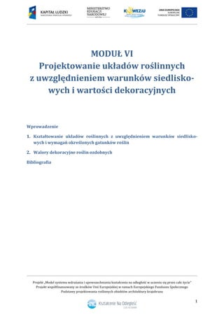 Projekt „Model systemu wdrażania i upowszechniania kształcenia na odległość w uczeniu się przez całe życie”
Projekt współfinansowany ze środków Unii Europejskiej w ramach Europejskiego Funduszu Społecznego
Podstawy projektowania roślinnych obiektów architektury krajobrazu
1
MODUŁ VI
Projektowanie układów roślinnych
z uwzględnieniem warunków siedlisko-
wych i wartości dekoracyjnych
Wprowadzenie
1. Kształtowanie układów roślinnych z uwzględnieniem warunków siedlisko-
wych i wymagań określonych gatunków roślin
2. Walory dekoracyjne roślin ozdobnych
Bibliografia
 