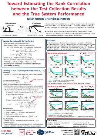 • Kendall's τ and AP correla�on are successful at comparing two given rankigns
• What about the correla�on between the observed and the true ranking?
• Useful as a single, well-understood, ﬁgure of the reliability of an experiment
• Contrary to sensi�vity or sta�s�cal signiﬁcance, it gives an idea of global
similarity with the truth, not just about individual pairs of systems (eg. t-test)
or about a swap somewhere in the ranking (eg. ANOVA)
Toward Es�ma�ng the Rank Correla�on
between the Test Collec�on Results
and the True System Performance
Julián Urbano and Mónica Marrero
fully reproducible:
data and code
available online
SIGIR 2016
Pisa, July 19th
Evalua�on
0.0 0.2 0.4 0.6 0.8 1.0
0.01.02.0
Population of Topics
Effectiveness
Density
Sample of Topics
Effectiveness
Frequency
0.0 0.2 0.4 0.6 0.8 1.0
04812
Test Collec�on Real World
S5 > S12 > S6 > S2 > S1 > S4...
Future Work
• Be�er es�mators of discordance
• Interval es�mators
• Fully Bayesian approach
• Consider other sources of
variability besides topics, such as
systems or documents
Results: Error of es�mators
0.020.040.060.080.10
tau − adhoc6
topic set size
Error
10
20
30
40
50
60
70
80
90
100
ML
MSQD
RES
KD
SH(w/o)
SH(w)
tau − adhoc7
topic set size
Error
10
20
30
40
50
60
70
80
90
100
0.020.040.060.080.10
tau − adhoc8
topic set size
Error
10
20
30
40
50
60
70
80
90
100
0.020.040.060.080.10
tauAP − adhoc8
topic set size
Error
10
20
30
40
50
60
70
80
90
100
0.020.040.060.080.10
tauAP − adhoc7
topic set size
Error
10
20
30
40
50
60
70
80
90
100
0.020.040.060.080.10
tauAP − adhoc6
topic set size
Error
10
20
30
40
50
60
70
80
90
100
0.020.040.060.080.10
• Split-half es�mators perform very poorly
• About 0.035 error with 50 topics
• All proposals near the same, but MSQD be�er with small samples
Results: Bias of es�mators
tau − adhoc6
topic set size
Bias
10
20
30
40
50
60
70
80
90
100
ML
MSQD
RES
KD
SH(w/o)
SH(w)
0.000.040.08
tau − adhoc7
topic set size
Bias
10
20
30
40
50
60
70
80
90
100
0.000.040.08
0.000.040.08
tau − adhoc8
topic set size
Bias
10
20
30
40
50
60
70
80
90
100
0.000.040.08
tauAP − adhoc6
topic set size
Bias
10
20
30
40
50
60
70
80
90
100
0.000.040.08
tauAP − adhoc7
topic set size
Bias
10
20
30
40
50
60
70
80
90
100
0.000.040.08
tauAP − adhoc8
topic set size
Bias
10
20
30
40
50
60
70
80
90
100
• Split-half es�mators are clearly biased
• Correla�ons generally overes�mated
• MSQD much be�er with small collec�ons, KD slightly be�er otherwise
• We need to know the true scores in order to evaluate the es�mators!
• Stochas�c simula�on from a previous collec�on Y: maintains distribu�ons
and correla�ons, and preﬁxes vector of true mean scores E[Xs]=μs :=Ys
• From TREC 6, 7 & 8, simulate 3x1000 collec�ons of n=10, 20,...,100 topics
• Split-half baselines w/ and w/o replacement: y=a·ebx
, 2000 replicates
S1 > S2 > S3 > S4 > S5 > S6...
Expected Correla�on with the True Ranking
bias correction
rank of Xi within
the sample
 