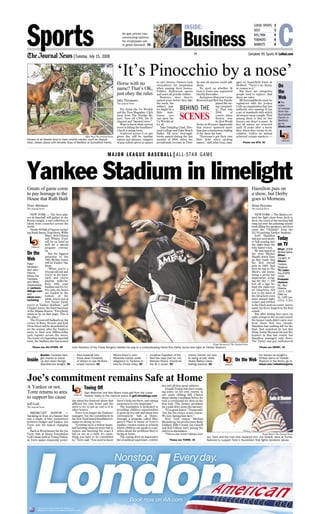 Hamilton puts on
a show, but Derby
goes to Morneau
Brian Heyman
The Journal News
NEW YORK — The flashes cre-
ated the light show from deck to
deck, the crack of bat meeting ball
rang out over the pulsating sound-
track filling the speakers, and then
came the “Ohhhhh” from the
53,716 packing Yankee Stadium.
Josh Hamilton
had just sent anoth-
er ball soaring into
the night from the
lefty batter’s box.
He was hyped as
the next Mickey
Mantle when Tam-
pa Bay made him
the first overall
pick in 1999. And
here he was in The
Mick’s old home,
doing a pretty fair
impression, scrap-
ing the sky — 502
feet off a sign be-
hind the right-cen-
ter bleachers; 504
feet to the back of
the bleachers even
more toward right-
center; and 518 feet
to the black seats in center, just to
name his three longest in the first
round.
But after hitting four more on
eight swings in the second round,
the homer totals didn’t carry over
from those first two rounds.
Hamilton had nothing left for the
final. And somehow he lost this
thing. Justin Morneau hit just five
homers in that last round, but
Hamilton managed only three.
The Twins’ star got outhomered
Greats of game come
to pay homage to the
House that Ruth Built
Peter Abraham
The Journal News
NEW YORK — The best play-
ers in baseball will gather in the
Bronx tonight, a vast collection of
talent from countries across the
world.
Nearly 50 Hall of Famers, includ-
ing Hank Aaron, Yogi Berra, Willie
Mays, Bob Gibson
and Whitey Ford,
will be on hand as
well for a special
pregame ceremo-
ny.
But the biggest
attraction of the
79th All-Star Game
will be Yankee Sta-
dium.
“When you’re a
10-year-old kid and
you’re in the back-
yard, and you’re
playing make-be-
lieve with your
buddies and it’s 3-2,
two outs, the bases
are loaded in the
bottom of the
ninth, you’re not at
Ted Turner Field,
you’re at Yankee Stadium,” said
Chipper Jones, the third baseman
of the Atlanta Braves. “Everybody
wants to be on that stage. This is
the place.”
The 85-year-old ballpark on the
corner of River Avenue and East
161st Street will be demolished af-
ter the season, after the Yankees
move to their new billion-dollar
cash register across the street.
The home of a legendary baseball
team, the Stadium also has hosted
London
Nonstop. Every day.
Book now on AA.com
AA.com is a mark of American Airlines, Inc.
oneworld is a mark of the oneworld Alliance, LLC.
As gas prices rise,
commuting options
for employees are
in great demand, 7C
LOHUD SPORTS 2
GOLF 3
NHL/NBA 6
TV&RADIO 6
MARKETS 8
|Tuesday, July 15, 2008
Sports CComplete HS Sports @ LoHud.comPN
Business
INSIDE:
Mike Roy/The Journal News
Horses of all breeds tend to have colorful names, such as Deputy
Dear, shown above with Annette Grau of Bedford at Sunnyfield Farms.
Horse with no
name? That’s OK,
just obey the rules
Jake Thomases
The Journal News
Put down the Us Weekly
and the Time Magazine. Click
away from The Drudge Re-
port. Turn off CNN, the E!
channel and “SportsCenter.”
Want to know what current
event is hitting the headlines?
Check a racing form.
Scattered across it on any
given day will be familiar
names and phrases, snippets
of pop culture given as names
to race horses. Owners look
everywhere for inspiration
when naming their horses.
Politics, Hollywood, sports
and news all provide fodder.
However, since they’re
named years before they take
the track, the
subject mat-
ter might be a
little stale.
Guess you
can open the
Us Weekly af-
ter all.
Take Dangling Chad, Elec-
toral College and Palm Beach
Ballot. All were thorough-
breds named during the last
months of 2000, when the
presidential recount in Flori-
da was all anyone could talk
about.
No word on whether Al
Gore’s Tears was registered
shortly thereafter.
And guess what year Curse
Reversed and Red Sox Parade
joined the rac-
ing communi-
ty. That was
2004, of
course, when
Boston won
its first World
Series in 86 years. Apparently
that victory spawned more
than just a mysterious tripling
of the Sawx fan base.
“Everyone’s got their own
little ticks when picking
names,” said John Grau, man-
ager of Sunnyfield Farm in
Bedford. “There’s no rhyme
or reason to it.”
But there are categories
people tend to explore. And
there are rules.
All thoroughbreds must be
registered with the Jockey
Club, an organization that has
authority over naming. It has
a set of standards with which
all owners must comply. First
among them is that no two
horses can share a name. In
fact all names are reserved
until 10 years after a horse
dies, when they return to cir-
culation. Unless an animal
achieved certain markers —
‘It’s Pinocchio by a nose’
MAJOR LEAGUE BASEBALL|ALL-STAR GAME
LoHud.com
SCENES
BEHIND THE
Stuart Bayer/The Journal News
Joe Torre and the man who replaced him, Joe Girardi, were at Trump
National to support Torre’s foundation that fights domestic abuse.
A Yankee or not,
Torre returns to area
to support his cause
Jeff Gold
The Journal News
BRIARCLIFF MANOR —
Speaking in front of a banner that
was a shade of blue somewhere
between Dodger and Yankee, Joe
Torre was his typical engaging
self.
Back in Westchester for the Joe
Torre Safe at Home Foundation
Golf Classic held at Trump Nation-
al, Torre spoke eloquently yester-
day about the domestic abuse that
afflicted his own home and the
need to try to put an end to it in
other homes.
Torre is no longer the Yankees’
manager, but his commitment to
his New York-based foundation re-
mains as strong as ever.
“Growing up in a violent home,
and knowing what my mom had to
endure and knowing the scars it
left on me as a child, it’s some-
thing you have to be committed
to,” Torre said. “You need to know
there’s help out there, and raising
awareness is very important.”
The foundation is dedicated to
providing children opportunities
to grow up in a safe and abuse-free
environment. Safe at Home,
through a program called Mar-
garet’s Place in honor of Torre’s
mother, creates rooms in schools
where children can speak to coun-
selors about the problems they’re
facing at home.
The outing drew an impressive
list of political superstars, celebri-
ties and all-time great athletes.
Donald Trump was there crack-
ing jokes on his own course, at
one point ribbing Bill Clinton
about taking a mulligan before he
took a ceremonial tee shot on the
first hole (The former president
hit a solid drive down the fairway).
“It’s a great honor,” Trump said.
“Joe has his choice of any course.
We love having him here.”
New York mayor Michael
Bloomberg, his predecessor Rudy
Giuliani, Billy Crystal, Joe Girardi
and Bob Gibson were among the
others in attendance.
“This is one event I always love
Joe’s commitment remains Safe at Home
Yankee Stadium in limelight
Frank Becerra Jr/The Journal News
Josh Hamilton of the Texas Rangers blasted his way to a crowd-pleasing Home Run Derby record last night at Yankee Stadium.
Inside
Borden: Yankees fans
get chance to stand
up and cheer George
Steinbrenner tonight, 4C
Area baseball fans
throw down hundreds
of dollars to see All-Stars
smack homers, 4C
Mount Kisco’s John
Albanese tosses aside
allegiance to Yankees to
root for Chase Utley, 4C
Jonathan Papelbon of the
Red Sox says that he, not
Mariano Rivera, should be
the AL’s closer, 5C
Johnny Damon too sore
to swing at ball, while
Hideki Matsui takes
batting practice, 5C
Please see BTS, 3C
Please see DERBY, 4CPlease see ALL-STARS, 5C
Please see TORRE, 3C
On
the
Web
• For
video
of horses
from the
Sunnyfield
Farms in
Bedford,
go to
lohud.com
LoHud.com
Teeing Off
Sam Weinman and Alex Myers know golf from the Lower
Hudson Valley to the national scene at golf.lohudblogs.comLoHud.com
On the Web
For stories on tonight’s
All-Star Game at Yankee
Stadium in the Bronx, go to
lohud.com/mlballstargame
On the
Web
Peter
Abraham
and John
Delcos
follow the
Yankees
and Mets,
respectively,
at yankees.
lhblogs.com
and
lohud.com/
metsblog
LoHud.com
Today
on TV
What: 2008
All-Star Game
When:
Tonight, 8
Where:
Yankee
Stadium
TV/radio:
Fox/ESPN
1050
Probable
starters:
NL, Ben
Sheets
(10-3, 2.85
ERA) vs.
AL, Cliff Lee
(12-2, 2.31)
 