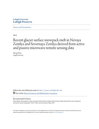 Lehigh University
Lehigh Preserve
Theses and Dissertations
2013
Recent glacier surface snowpack melt in Novaya
Zemlya and Severnaya Zemlya derived from active
and passive microwave remote sensing data
Meng Zhao
Lehigh University
Follow this and additional works at: http://preserve.lehigh.edu/etd
Part of the Physical Sciences and Mathematics Commons
This Thesis is brought to you for free and open access by Lehigh Preserve. It has been accepted for inclusion in Theses and Dissertations by an
authorized administrator of Lehigh Preserve. For more information, please contact preserve@lehigh.edu.
Recommended Citation
Zhao, Meng, "Recent glacier surface snowpack melt in Novaya Zemlya and Severnaya Zemlya derived from active and passive
microwave remote sensing data" (2013). Theses and Dissertations. Paper 1697.
 