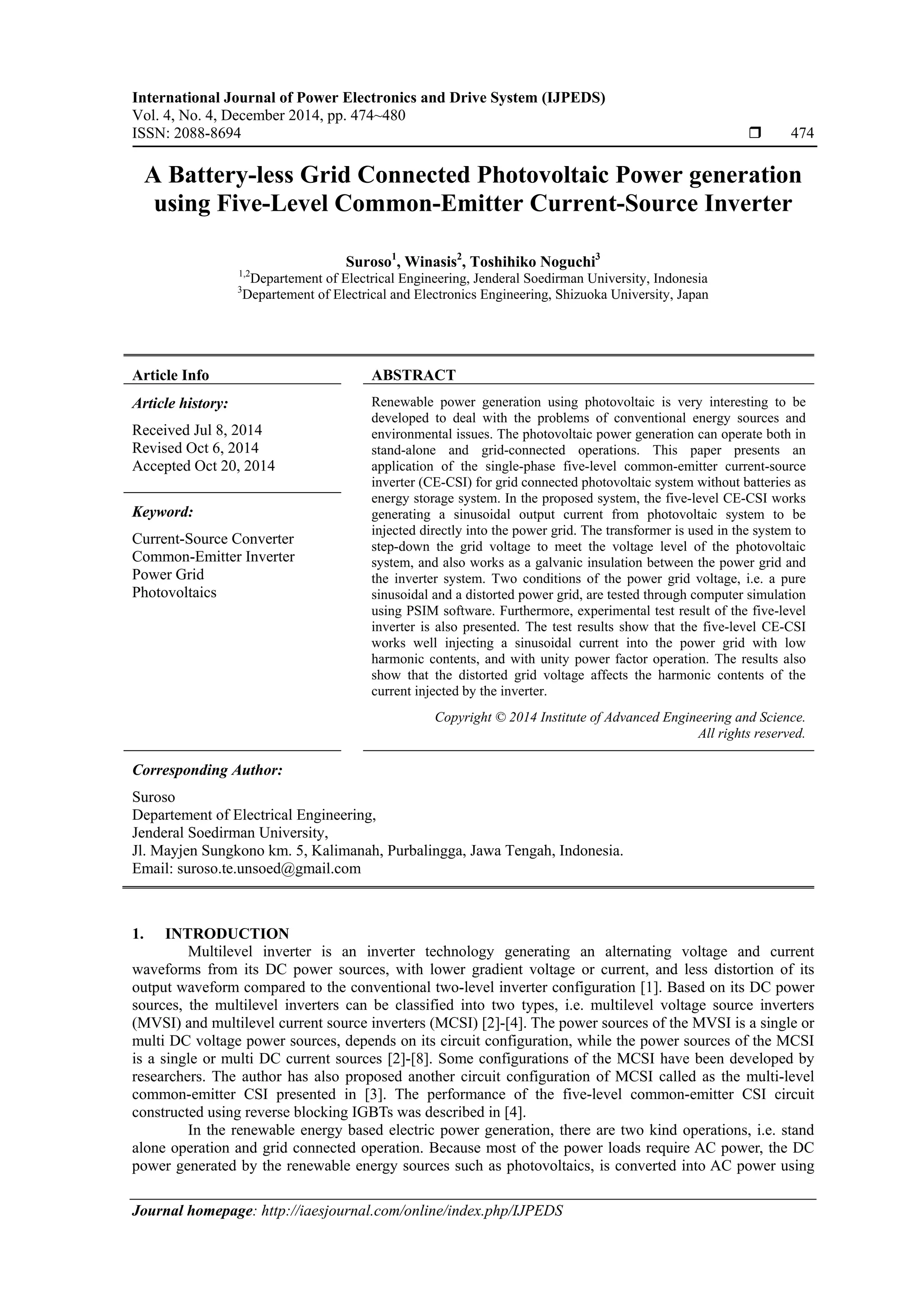 International Journal of Power Electronics and Drive System (IJPEDS)
Vol. 4, No. 4, December 2014, pp. 474~480
ISSN: 2088-8694  474
Journal homepage: http://iaesjournal.com/online/index.php/IJPEDS
A Battery-less Grid Connected Photovoltaic Power generation
using Five-Level Common-Emitter Current-Source Inverter
Suroso1
, Winasis2
, Toshihiko Noguchi3
1,2
Departement of Electrical Engineering, Jenderal Soedirman University, Indonesia
3
Departement of Electrical and Electronics Engineering, Shizuoka University, Japan
Article Info ABSTRACT
Article history:
Received Jul 8, 2014
Revised Oct 6, 2014
Accepted Oct 20, 2014
Renewable power generation using photovoltaic is very interesting to be
developed to deal with the problems of conventional energy sources and
environmental issues. The photovoltaic power generation can operate both in
stand-alone and grid-connected operations. This paper presents an
application of the single-phase five-level common-emitter current-source
inverter (CE-CSI) for grid connected photovoltaic system without batteries as
energy storage system. In the proposed system, the five-level CE-CSI works
generating a sinusoidal output current from photovoltaic system to be
injected directly into the power grid. The transformer is used in the system to
step-down the grid voltage to meet the voltage level of the photovoltaic
system, and also works as a galvanic insulation between the power grid and
the inverter system. Two conditions of the power grid voltage, i.e. a pure
sinusoidal and a distorted power grid, are tested through computer simulation
using PSIM software. Furthermore, experimental test result of the five-level
inverter is also presented. The test results show that the five-level CE-CSI
works well injecting a sinusoidal current into the power grid with low
harmonic contents, and with unity power factor operation. The results also
show that the distorted grid voltage affects the harmonic contents of the
current injected by the inverter.
Keyword:
Current-Source Converter
Common-Emitter Inverter
Power Grid
Photovoltaics
Copyright © 2014 Institute of Advanced Engineering and Science.
All rights reserved.
Corresponding Author:
Suroso
Departement of Electrical Engineering,
Jenderal Soedirman University,
Jl. Mayjen Sungkono km. 5, Kalimanah, Purbalingga, Jawa Tengah, Indonesia.
Email: suroso.te.unsoed@gmail.com
1. INTRODUCTION
Multilevel inverter is an inverter technology generating an alternating voltage and current
waveforms from its DC power sources, with lower gradient voltage or current, and less distortion of its
output waveform compared to the conventional two-level inverter configuration [1]. Based on its DC power
sources, the multilevel inverters can be classified into two types, i.e. multilevel voltage source inverters
(MVSI) and multilevel current source inverters (MCSI) [2]-[4]. The power sources of the MVSI is a single or
multi DC voltage power sources, depends on its circuit configuration, while the power sources of the MCSI
is a single or multi DC current sources [2]-[8]. Some configurations of the MCSI have been developed by
researchers. The author has also proposed another circuit configuration of MCSI called as the multi-level
common-emitter CSI presented in [3]. The performance of the five-level common-emitter CSI circuit
constructed using reverse blocking IGBTs was described in [4].
In the renewable energy based electric power generation, there are two kind operations, i.e. stand
alone operation and grid connected operation. Because most of the power loads require AC power, the DC
power generated by the renewable energy sources such as photovoltaics, is converted into AC power using
 