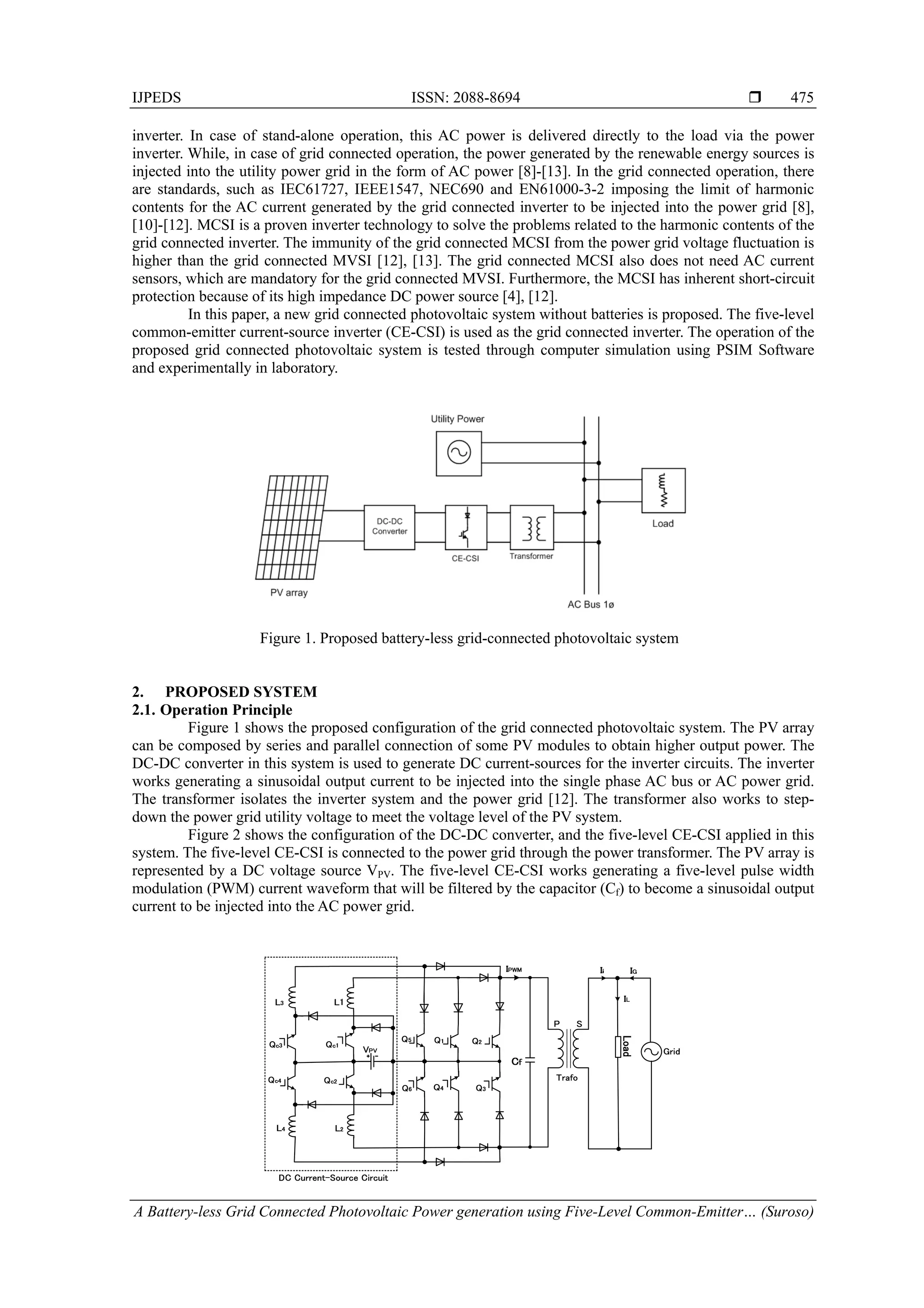 IJPEDS ISSN: 2088-8694 
A Battery-less Grid Connected Photovoltaic Power generation using Five-Level Common-Emitter… (Suroso)
475
inverter. In case of stand-alone operation, this AC power is delivered directly to the load via the power
inverter. While, in case of grid connected operation, the power generated by the renewable energy sources is
injected into the utility power grid in the form of AC power [8]-[13]. In the grid connected operation, there
are standards, such as IEC61727, IEEE1547, NEC690 and EN61000-3-2 imposing the limit of harmonic
contents for the AC current generated by the grid connected inverter to be injected into the power grid [8],
[10]-[12]. MCSI is a proven inverter technology to solve the problems related to the harmonic contents of the
grid connected inverter. The immunity of the grid connected MCSI from the power grid voltage fluctuation is
higher than the grid connected MVSI [12], [13]. The grid connected MCSI also does not need AC current
sensors, which are mandatory for the grid connected MVSI. Furthermore, the MCSI has inherent short-circuit
protection because of its high impedance DC power source [4], [12].
In this paper, a new grid connected photovoltaic system without batteries is proposed. The five-level
common-emitter current-source inverter (CE-CSI) is used as the grid connected inverter. The operation of the
proposed grid connected photovoltaic system is tested through computer simulation using PSIM Software
and experimentally in laboratory.
Figure 1. Proposed battery-less grid-connected photovoltaic system
2. PROPOSED SYSTEM
2.1. Operation Principle
Figure 1 shows the proposed configuration of the grid connected photovoltaic system. The PV array
can be composed by series and parallel connection of some PV modules to obtain higher output power. The
DC-DC converter in this system is used to generate DC current-sources for the inverter circuits. The inverter
works generating a sinusoidal output current to be injected into the single phase AC bus or AC power grid.
The transformer isolates the inverter system and the power grid [12]. The transformer also works to step-
down the power grid utility voltage to meet the voltage level of the PV system.
Figure 2 shows the configuration of the DC-DC converter, and the five-level CE-CSI applied in this
system. The five-level CE-CSI is connected to the power grid through the power transformer. The PV array is
represented by a DC voltage source VPV. The five-level CE-CSI works generating a five-level pulse width
modulation (PWM) current waveform that will be filtered by the capacitor (Cf) to become a sinusoidal output
current to be injected into the AC power grid.
 
