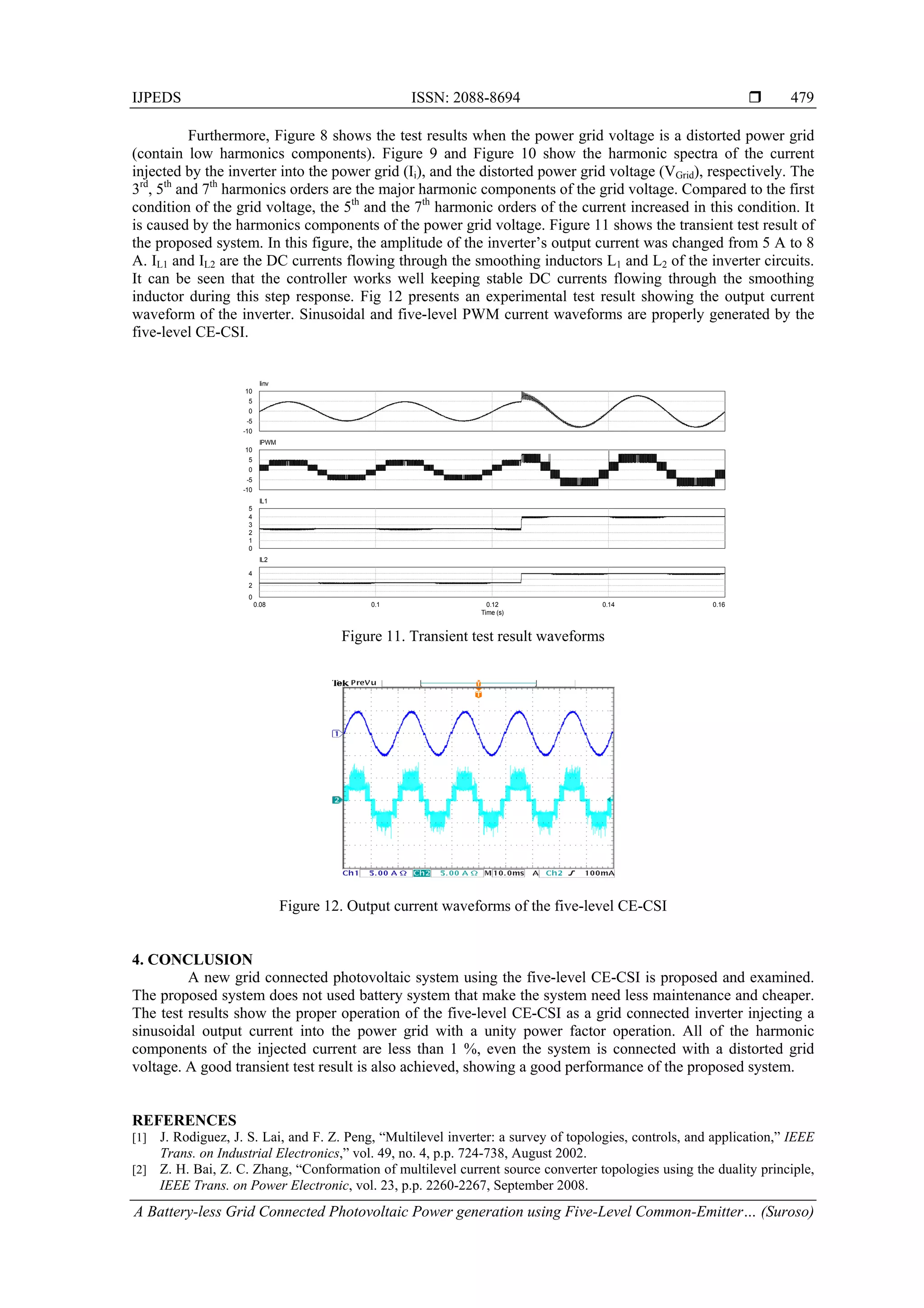 IJPEDS ISSN: 2088-8694 
A Battery-less Grid Connected Photovoltaic Power generation using Five-Level Common-Emitter… (Suroso)
479
Furthermore, Figure 8 shows the test results when the power grid voltage is a distorted power grid
(contain low harmonics components). Figure 9 and Figure 10 show the harmonic spectra of the current
injected by the inverter into the power grid (Ii), and the distorted power grid voltage (VGrid), respectively. The
3rd
, 5th
and 7th
harmonics orders are the major harmonic components of the grid voltage. Compared to the first
condition of the grid voltage, the 5th
and the 7th
harmonic orders of the current increased in this condition. It
is caused by the harmonics components of the power grid voltage. Figure 11 shows the transient test result of
the proposed system. In this figure, the amplitude of the inverter’s output current was changed from 5 A to 8
A. IL1 and IL2 are the DC currents flowing through the smoothing inductors L1 and L2 of the inverter circuits.
It can be seen that the controller works well keeping stable DC currents flowing through the smoothing
inductor during this step response. Fig 12 presents an experimental test result showing the output current
waveform of the inverter. Sinusoidal and five-level PWM current waveforms are properly generated by the
five-level CE-CSI.
Figure 11. Transient test result waveforms
Figure 12. Output current waveforms of the five-level CE-CSI
4. CONCLUSION
A new grid connected photovoltaic system using the five-level CE-CSI is proposed and examined.
The proposed system does not used battery system that make the system need less maintenance and cheaper.
The test results show the proper operation of the five-level CE-CSI as a grid connected inverter injecting a
sinusoidal output current into the power grid with a unity power factor operation. All of the harmonic
components of the injected current are less than 1 %, even the system is connected with a distorted grid
voltage. A good transient test result is also achieved, showing a good performance of the proposed system.
REFERENCES
[1] J. Rodiguez, J. S. Lai, and F. Z. Peng, “Multilevel inverter: a survey of topologies, controls, and application,” IEEE
Trans. on Industrial Electronics,” vol. 49, no. 4, p.p. 724-738, August 2002.
[2] Z. H. Bai, Z. C. Zhang, “Conformation of multilevel current source converter topologies using the duality principle,
IEEE Trans. on Power Electronic, vol. 23, p.p. 2260-2267, September 2008.
0
-5
-10
5
10
Iinv
0
-5
-10
5
10
IPWM
0
1
2
3
4
5
IL1
0.08 0.1 0.12 0.14 0.16
Time (s)
0
2
4
IL2
 