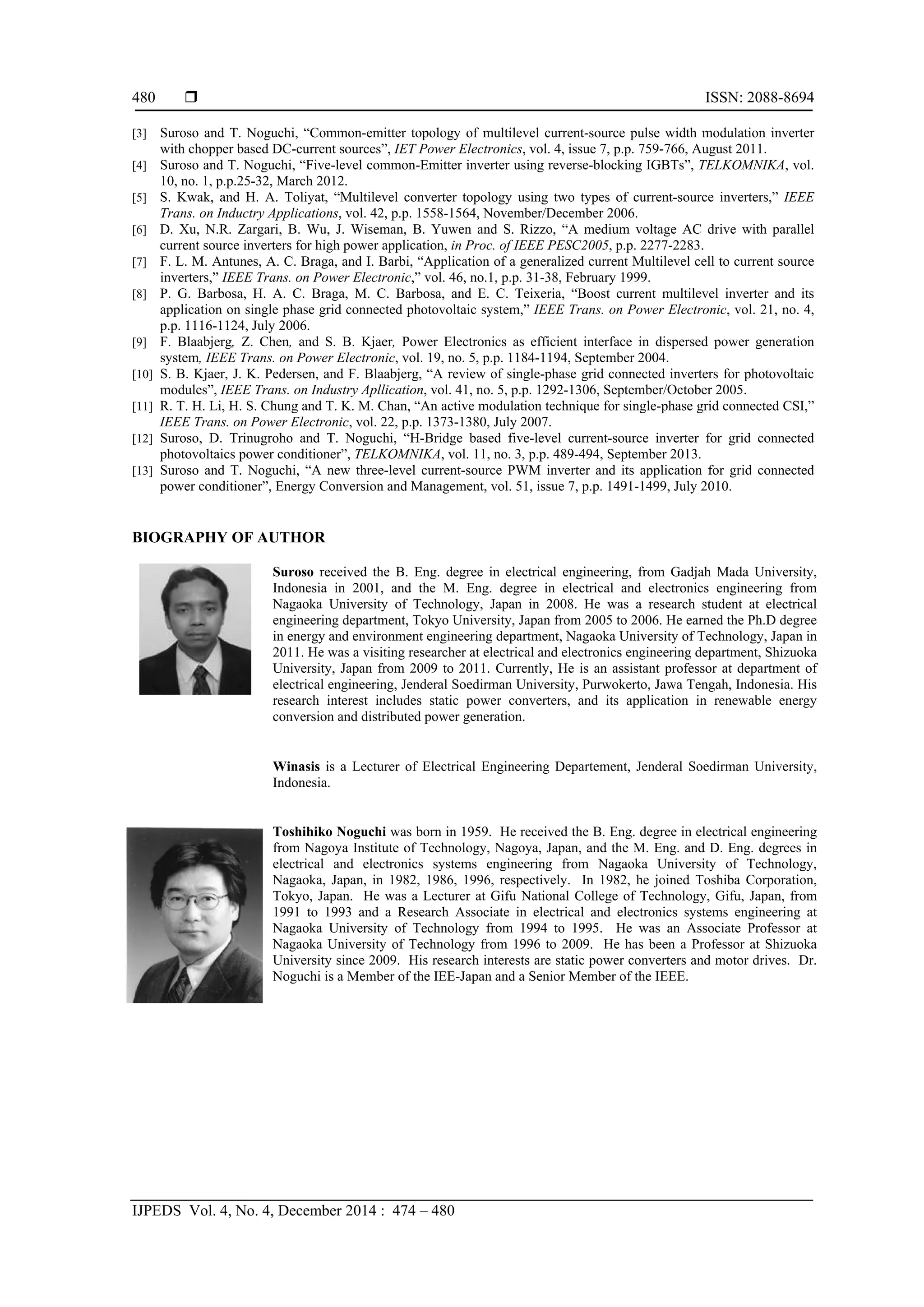  ISSN: 2088-8694
IJPEDS Vol. 4, No. 4, December 2014 : 474 – 480
480
[3] Suroso and T. Noguchi, “Common-emitter topology of multilevel current-source pulse width modulation inverter
with chopper based DC-current sources”, IET Power Electronics, vol. 4, issue 7, p.p. 759-766, August 2011.
[4] Suroso and T. Noguchi, “Five-level common-Emitter inverter using reverse-blocking IGBTs”, TELKOMNIKA, vol.
10, no. 1, p.p.25-32, March 2012.
[5] S. Kwak, and H. A. Toliyat, “Multilevel converter topology using two types of current-source inverters,” IEEE
Trans. on Inductry Applications, vol. 42, p.p. 1558-1564, November/December 2006.
[6] D. Xu, N.R. Zargari, B. Wu, J. Wiseman, B. Yuwen and S. Rizzo, “A medium voltage AC drive with parallel
current source inverters for high power application, in Proc. of IEEE PESC2005, p.p. 2277-2283.
[7] F. L. M. Antunes, A. C. Braga, and I. Barbi, “Application of a generalized current Multilevel cell to current source
inverters,” IEEE Trans. on Power Electronic,” vol. 46, no.1, p.p. 31-38, February 1999.
[8] P. G. Barbosa, H. A. C. Braga, M. C. Barbosa, and E. C. Teixeria, “Boost current multilevel inverter and its
application on single phase grid connected photovoltaic system,” IEEE Trans. on Power Electronic, vol. 21, no. 4,
p.p. 1116-1124, July 2006.
[9] F. Blaabjerg, Z. Chen, and S. B. Kjaer, Power Electronics as efficient interface in dispersed power generation
system, IEEE Trans. on Power Electronic, vol. 19, no. 5, p.p. 1184-1194, September 2004.
[10] S. B. Kjaer, J. K. Pedersen, and F. Blaabjerg, “A review of single-phase grid connected inverters for photovoltaic
modules”, IEEE Trans. on Industry Apllication, vol. 41, no. 5, p.p. 1292-1306, September/October 2005.
[11] R. T. H. Li, H. S. Chung and T. K. M. Chan, “An active modulation technique for single-phase grid connected CSI,”
IEEE Trans. on Power Electronic, vol. 22, p.p. 1373-1380, July 2007.
[12] Suroso, D. Trinugroho and T. Noguchi, “H-Bridge based five-level current-source inverter for grid connected
photovoltaics power conditioner”, TELKOMNIKA, vol. 11, no. 3, p.p. 489-494, September 2013.
[13] Suroso and T. Noguchi, “A new three-level current-source PWM inverter and its application for grid connected
power conditioner”, Energy Conversion and Management, vol. 51, issue 7, p.p. 1491-1499, July 2010.
BIOGRAPHY OF AUTHOR
Suroso received the B. Eng. degree in electrical engineering, from Gadjah Mada University,
Indonesia in 2001, and the M. Eng. degree in electrical and electronics engineering from
Nagaoka University of Technology, Japan in 2008. He was a research student at electrical
engineering department, Tokyo University, Japan from 2005 to 2006. He earned the Ph.D degree
in energy and environment engineering department, Nagaoka University of Technology, Japan in
2011. He was a visiting researcher at electrical and electronics engineering department, Shizuoka
University, Japan from 2009 to 2011. Currently, He is an assistant professor at department of
electrical engineering, Jenderal Soedirman University, Purwokerto, Jawa Tengah, Indonesia. His
research interest includes static power converters, and its application in renewable energy
conversion and distributed power generation.
Winasis is a Lecturer of Electrical Engineering Departement, Jenderal Soedirman University,
Indonesia.
Toshihiko Noguchi was born in 1959. He received the B. Eng. degree in electrical engineering
from Nagoya Institute of Technology, Nagoya, Japan, and the M. Eng. and D. Eng. degrees in
electrical and electronics systems engineering from Nagaoka University of Technology,
Nagaoka, Japan, in 1982, 1986, 1996, respectively. In 1982, he joined Toshiba Corporation,
Tokyo, Japan. He was a Lecturer at Gifu National College of Technology, Gifu, Japan, from
1991 to 1993 and a Research Associate in electrical and electronics systems engineering at
Nagaoka University of Technology from 1994 to 1995. He was an Associate Professor at
Nagaoka University of Technology from 1996 to 2009. He has been a Professor at Shizuoka
University since 2009. His research interests are static power converters and motor drives. Dr.
Noguchi is a Member of the IEE-Japan and a Senior Member of the IEEE.
 
 
