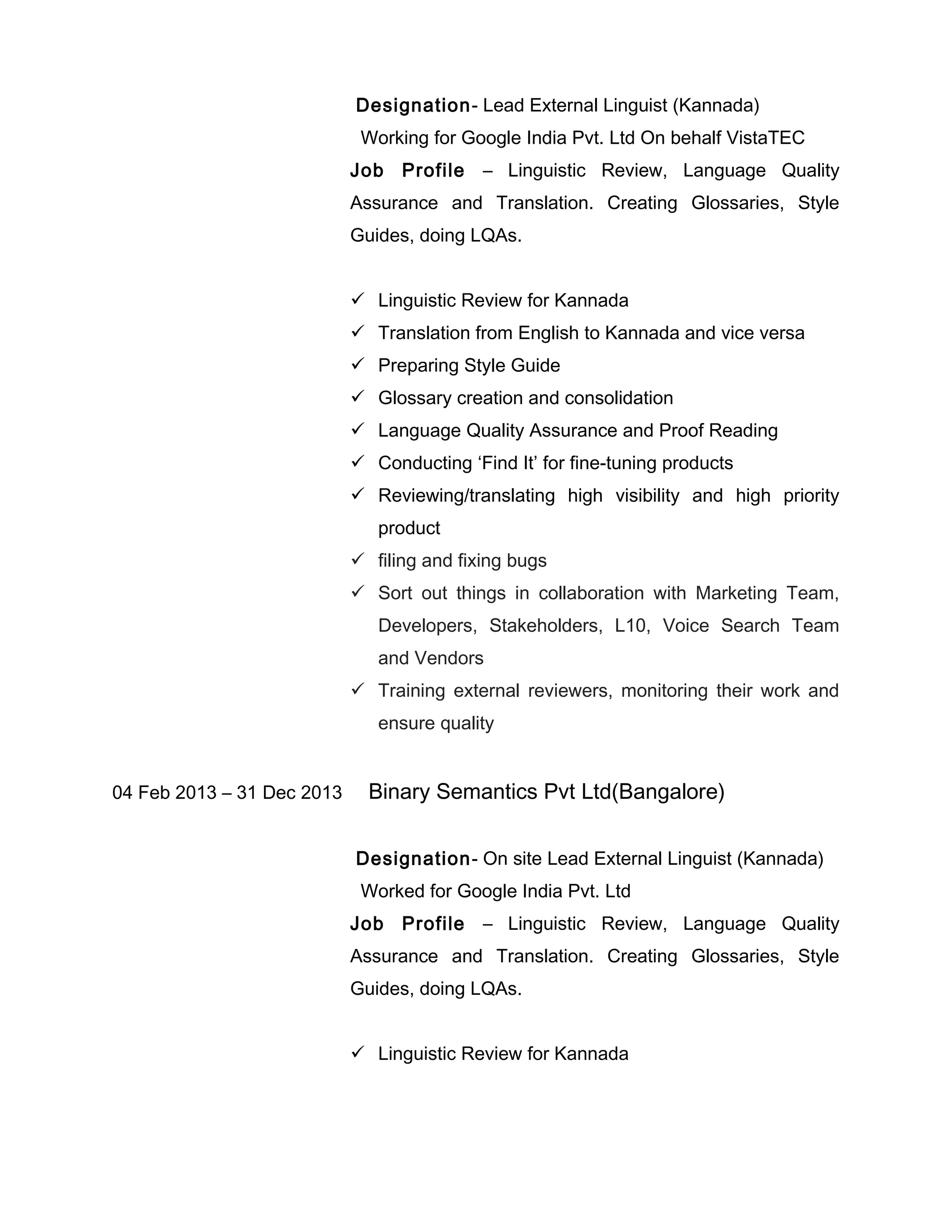 Designation- Lead External Linguist (Kannada)
Working for Google India Pvt. Ltd On behalf VistaTEC
Job Profile – Linguistic Review, Language Quality
Assurance and Translation. Creating Glossaries, Style
Guides, doing LQAs.
 Linguistic Review for Kannada
 Translation from English to Kannada and vice versa
 Preparing Style Guide
 Glossary creation and consolidation
 Language Quality Assurance and Proof Reading
 Conducting ‘Find It’ for fine-tuning products
 Reviewing/translating high visibility and high priority
product
 filing and fixing bugs
 Sort out things in collaboration with Marketing Team,
Developers, Stakeholders, L10, Voice Search Team
and Vendors
 Training external reviewers, monitoring their work and
ensure quality
04 Feb 2013 – 31 Dec 2013 Binary Semantics Pvt Ltd(Bangalore)
Designation- On site Lead External Linguist (Kannada)
Worked for Google India Pvt. Ltd
Job Profile – Linguistic Review, Language Quality
Assurance and Translation. Creating Glossaries, Style
Guides, doing LQAs.
 Linguistic Review for Kannada
 