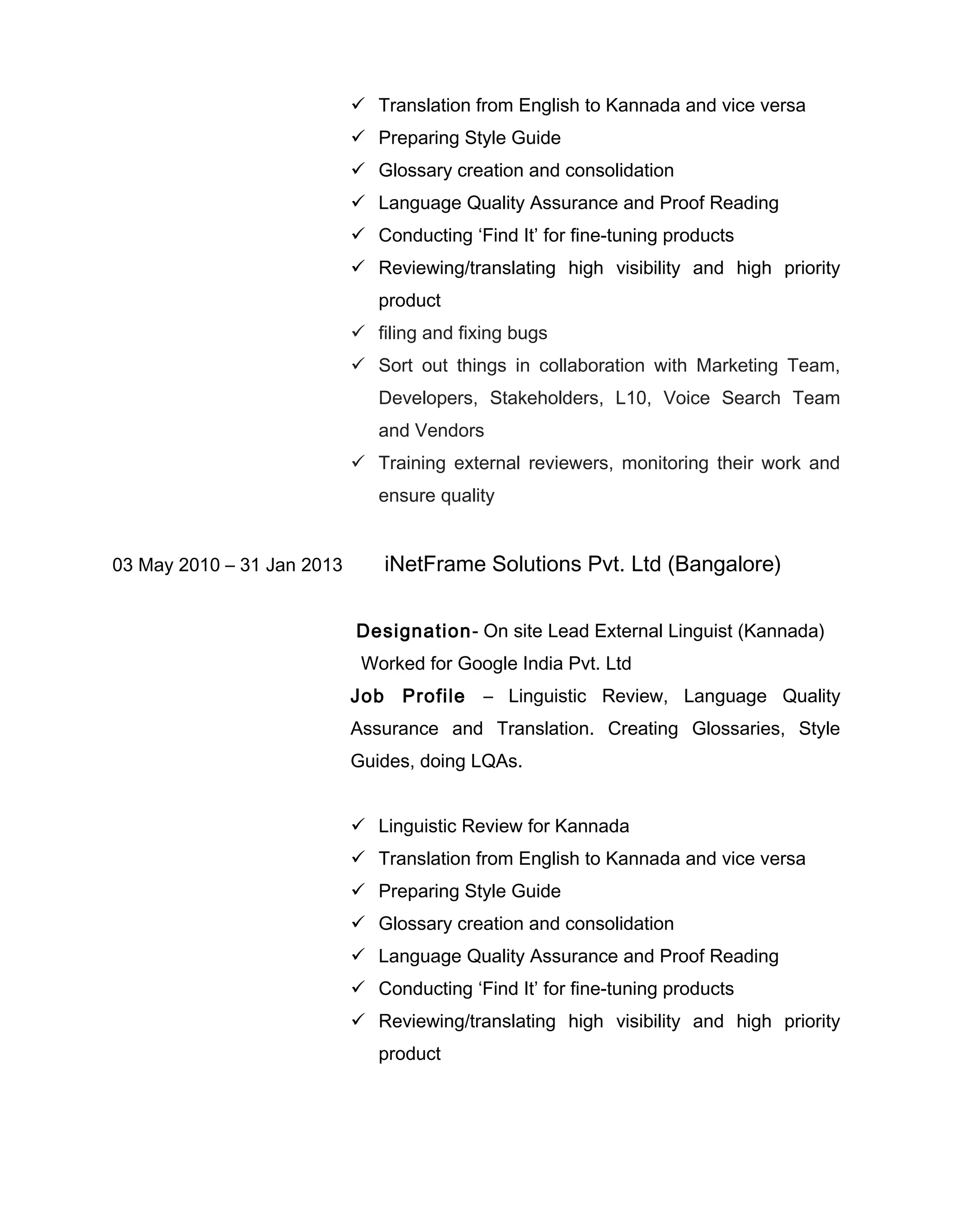  Translation from English to Kannada and vice versa
 Preparing Style Guide
 Glossary creation and consolidation
 Language Quality Assurance and Proof Reading
 Conducting ‘Find It’ for fine-tuning products
 Reviewing/translating high visibility and high priority
product
 filing and fixing bugs
 Sort out things in collaboration with Marketing Team,
Developers, Stakeholders, L10, Voice Search Team
and Vendors
 Training external reviewers, monitoring their work and
ensure quality
03 May 2010 – 31 Jan 2013 iNetFrame Solutions Pvt. Ltd (Bangalore)
Designation- On site Lead External Linguist (Kannada)
Worked for Google India Pvt. Ltd
Job Profile – Linguistic Review, Language Quality
Assurance and Translation. Creating Glossaries, Style
Guides, doing LQAs.
 Linguistic Review for Kannada
 Translation from English to Kannada and vice versa
 Preparing Style Guide
 Glossary creation and consolidation
 Language Quality Assurance and Proof Reading
 Conducting ‘Find It’ for fine-tuning products
 Reviewing/translating high visibility and high priority
product
 