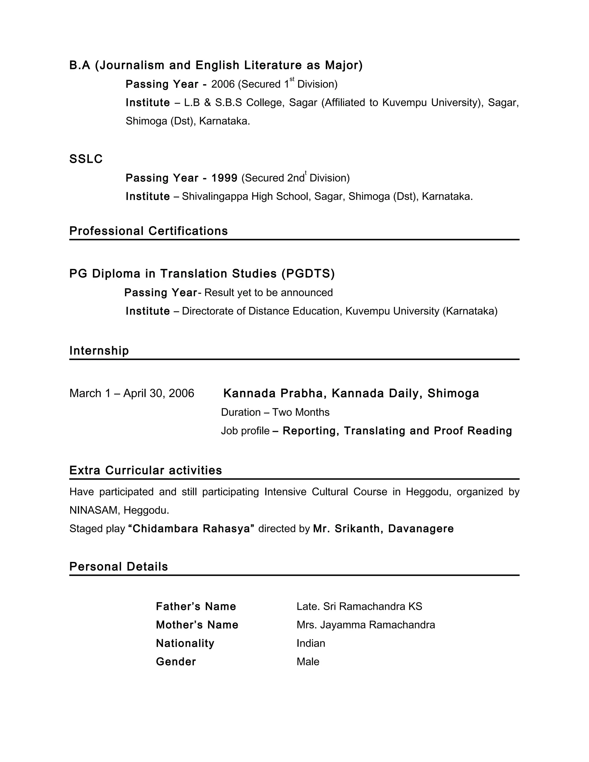 B.A (Journalism and English Literature as Major)
Passing Year - 2006 (Secured 1
st
Division)
Institute – L.B & S.B.S College, Sagar (Affiliated to Kuvempu University), Sagar,
Shimoga (Dst), Karnataka.
SSLC
Passing Year - 1999 (Secured 2nd
t
Division)
Institute – Shivalingappa High School, Sagar, Shimoga (Dst), Karnataka.
Professional Certifications
PG Diploma in Translation Studies (PGDTS)
Passing Year- Result yet to be announced
Institute – Directorate of Distance Education, Kuvempu University (Karnataka)
Internship
March 1 – April 30, 2006 Kannada Prabha, Kannada Daily, Shimoga
Duration – Two Months
Job profile – Reporting, Translating and Proof Reading
Extra Curricular activities
Have participated and still participating Intensive Cultural Course in Heggodu, organized by
NINASAM, Heggodu.
Staged play “Chidambara Rahasya” directed by Mr. Srikanth, Davanagere
Personal Details
Father’s Name Late. Sri Ramachandra KS
Mother’s Name Mrs. Jayamma Ramachandra
Nationality Indian
Gender Male
 