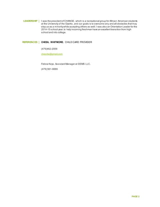 PAGE 2
LEADERSHIP I was the presidentofCHANGE, which is a recreational group for African American students
at the University of the Ozarks, and our goals is to overcome any and all obstacles thatmay
stop us as a minoritywhile accepting others as well.I was also an Orientation Leader for the
2014-15 school year,to help incoming freshman have an excellenttransition from high
school and into college.
REFERENCES CHESIL WHITMORE, CHILD CARE PROVIDER
(479)462-2009
chesilw@gmail.com
Felicia Keys, AssistantManager at DEMS LLC.
(479) 561-9889
 