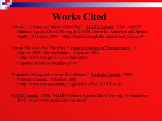 Works Cited   “ Alcohol, Trauma and Impaired Driving.”  MADD Canada .  2006.  MADD Mothers Against Drunk Driving & CAMH Centre for Addiction and Mental Health.  4 October 2008.  <http://madd.ca/english/research/real_facts.pdf> “ Break The Law, Pay The Price.”  Ontario Ministry of Transportation .  2 October 2008.  ServiceOntario.  3 October 2008.  <http://www.mto.gov.on.ca/enligh/safety  /impaired/breaklaw/breaklaw.htm> “ Impaired driving and other traffic offences.”  Statistics Canada .  2003.  Statistics Canada.  3 October 2008  <http://www.statcan.ca/daily/english/031107/d031107b.htm> MADD Canada.   2008.  MADD Mothers Against Drunk Driving. 19 September 2008. <http://www.madd.ca/home.html> 