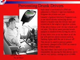 Preventing Drunk Drivers  Individual’s convicted of a DWI are subjected to Ontario’s Ignition Interlock Program for at least one year  Ontario’s Ignition Interlock Program is an in car blood alcohol screening device which is located near the drivers seat and connected to the engine’s ignition system.  If the driver blows over .02 the vehicle will not start. The driver must provide breath samples at random times during the drive.  If they blow over or do not blow at all the car will activate alarm systems such as flashing lights until the car is turned off.  This device is used to prevent people previously charged with a DWI to commit the same offence again. The individual convicted of the DWI is responsible for paying for this device and it can be very pricey, costing up to a $1000 (Break the Law,  Pay the Price) 