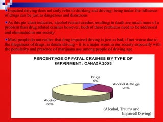 (Alcohol, Trauma and  Impaired Driving)  Impaired driving does not only refer to drinking and driving; being under the influence of drugs can be just as dangerous and disastrous  As this pie chart indicates, alcohol related crashes resulting in death are much more of a problem than drug related crashes however, both of these problems need to be addressed and eliminated in our society Most people do not realize that drug impaired driving is just as bad, if not worse due to the illegalness of drugs, as drunk driving – it is a major issue in our society especially with the popularity and presence of marijuana use among people of driving age 