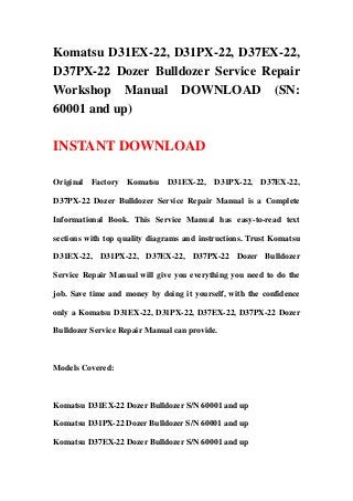 Komatsu D31EX-22, D31PX-22, D37EX-22,
D37PX-22 Dozer Bulldozer Service Repair
Workshop Manual DOWNLOAD (SN:
60001 and up)
INSTANT DOWNLOAD
Original Factory Komatsu D31EX-22, D31PX-22, D37EX-22,
D37PX-22 Dozer Bulldozer Service Repair Manual is a Complete
Informational Book. This Service Manual has easy-to-read text
sections with top quality diagrams and instructions. Trust Komatsu
D31EX-22, D31PX-22, D37EX-22, D37PX-22 Dozer Bulldozer
Service Repair Manual will give you everything you need to do the
job. Save time and money by doing it yourself, with the confidence
only a Komatsu D31EX-22, D31PX-22, D37EX-22, D37PX-22 Dozer
Bulldozer Service Repair Manual can provide.
Models Covered:
Komatsu D31EX-22 Dozer Bulldozer S/N 60001 and up
Komatsu D31PX-22 Dozer Bulldozer S/N 60001 and up
Komatsu D37EX-22 Dozer Bulldozer S/N 60001 and up
 