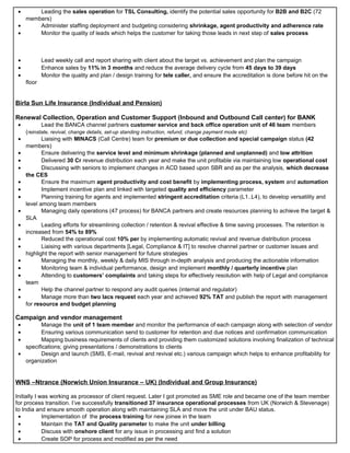 • Leading the sales operation for TSL Consulting, identify the potential sales opportunity for B2B and B2C (72
members)
• Administer staffing deployment and budgeting considering shrinkage, agent productivity and adherence rate
• Monitor the quality of leads which helps the customer for taking those leads in next step of sales process
• Lead weekly call and report sharing with client about the target vs. achievement and plan the campaign
• Enhance sales by 11% in 3 months and reduce the average delivery cycle from 45 days to 39 days
• Monitor the quality and plan / design training for tele caller, and ensure the accreditation is done before hit on the
floor
Birla Sun Life Insurance (Individual and Pension)
Renewal Collection, Operation and Customer Support (Inbound and Outbound Call center) for BANK
• Lead the BANCA channel partners customer service and back office operation unit of 46 team members
(reinstate, revival, change details, set-up standing instruction, refund, change payment mode etc)
• Liaising with MINACS (Call Centre) team for premium or due collection and special campaign status (42
members)
• Ensure delivering the service level and minimum shrinkage (planned and unplanned) and low attrition
• Delivered 30 Cr revenue distribution each year and make the unit profitable via maintaining low operational cost
• Discussing with seniors to implement changes in ACD based upon SBR and as per the analysis, which decrease
the CES
• Ensure the maximum agent productivity and cost benefit by implementing process, system and automation
• Implement incentive plan and linked with targeted quality and efficiency parameter
• Planning training for agents and implemented stringent accreditation criteria (L1..L4), to develop versatility and
level among team members
• Managing daily operations (47 process) for BANCA partners and create resources planning to achieve the target &
SLA
• Leading efforts for streamlining collection / retention & revival effective & time saving processes. The retention is
increased from 54% to 89%
• Reduced the operational cost 10% per by implementing automatic revival and revenue distribution process
• Liaising with various departments [Legal, Compliance & IT] to resolve channel partner or customer issues and
highlight the report with senior management for future strategies
• Managing the monthly, weekly & daily MIS through in-depth analysis and producing the actionable information
• Monitoring team & individual performance, design and implement monthly / quarterly incentive plan
• Attending to customers’ complaints and taking steps for effectively resolution with help of Legal and compliance
team
• Help the channel partner to respond any audit queries (internal and regulator)
• Manage more than two lacs request each year and achieved 92% TAT and publish the report with management
for resource and budget planning
Campaign and vendor management
• Manage the unit of 1 team member and monitor the performance of each campaign along with selection of vendor
• Ensuring various communication send to customer for retention and due notices and confirmation communication
• Mapping business requirements of clients and providing them customized solutions involving finalization of technical
specifications; giving presentations / demonstrations to clients
• Design and launch (SMS, E-mail, revival and revival etc.) various campaign which helps to enhance profitability for
organization
WNS –Ntrance (Norwich Union Insurance – UK) (Individual and Group Insurance)
Initially I was working as processor of client request. Later I got promoted as SME role and became one of the team member
for process transition. I’ve successfully transitioned 37 insurance operational processes from UK (Norwich & Stevenage)
to India and ensure smooth operation along with maintaining SLA and move the unit under BAU status.
• Implementation of the process training for new joinee in the team
• Maintain the TAT and Quality parameter to make the unit under billing
• Discuss with onshore client for any issue in processing and find a solution
• Create SOP for process and modified as per the need
 