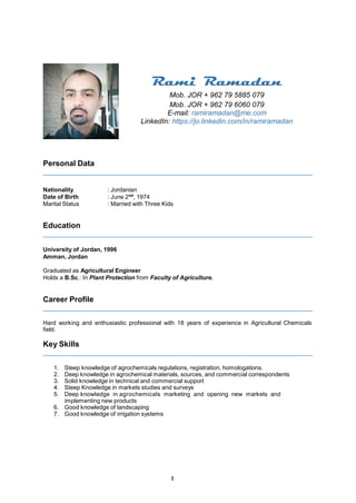 1
Personal Data
Rami Ramadan
Mob. JOR + 962 79 5885 079
Mob. JOR + 962 79 6060 079
E-mail: ramiramadan@me.com
LinkedIn: https://jo.linkedin.com/in/ramiramadan
Nationality : Jordanian
Date of Birth : June 2nd
, 1974
Marital Status : Married with Three Kids
Education
University of Jordan, 1996
Amman, Jordan
Graduated as Agricultural Engineer
Holds a B.Sc.: In Plant Protection from Faculty of Agriculture.
Career Profile
Hard working and enthusiastic professional with 18 years of experience in Agricultural Chemicals
field.
Key Skills
1. Steep knowledge of agrochemicals regulations, registration, homologations.
2. Deep knowledge in agrochemical materials, sources, and commercial correspondents
3. Solid knowledge in technical and commercial support
4. Steep Knowledge in markets studies and surveys
5. Deep knowledge in agrochemicals marketing and opening new markets and
implementing new products
6. Good knowledge of landscaping
7. Good knowledge of irrigation systems
 