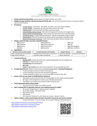  Family owned and operated company based out of North Carolina since 1976.
 Bridges the gap between industry strong and family safe. You will not find another cleaner on consumer shelves
with our kind of history.
 8 Products
o Laundry Packets: One Packet—One Wash, zero fillers, non-toxic soluble cellulose.
o Laundry Powder: 1 tablespoon per load, zero fillers, pennies per wash.
o Laundry Liquid: 1 ounce per load, zero fillers, pennies per wash.
o Indoor/Outdoor Surface Cleaner: Non-toxic but tough surface cleaners for toughest jobs.
o Kitchen & Bath Household Cleaner: Clean-rinsing, non-toxic cleaner for many daily chores.
o Laundry Pre-Spray: Laundry stain pre-treatment. Safe for any washable surface or fabric.
o Oxygen Bleach. Chlorine-free bleach that whitens whites and loosens embedded stains.
o Booster & Hard Water Treatment: tackles hard-water problems without leaving a scale.
 Simple, earth-friendly, non-toxic, Powerful Cleaner
o Zero caustics
o zero abrasives
o zero perfume
o zero dyes
o zero brighteners
o zero chlorine bleaches
o zero preservatives
o zero enzymes
o zero clays
o zero oils
o zero foaming agents
o zero fabric softeners
 Ingredients:
Cleaners and Laundry Liquid Laundry Packets and Powder Oxygen Bleach Booster
Water, washing soda, C12-15 Pareth-2
(Veg./mineral surfactant)
Washing Soda, C12-15 Pareth-2 (Veg./mineral
surfactant), sodium metasilicate
Sodium percarbonate,
sodium metasilicate
Potassium diphosphate
 Tested and Proven
o Biodegradable. Smaller dose and more readily biodegradable than the leading brand.
o Effective on a wide variety of soils
o Clean Rinsing and hypoallergenic
o Non-toxic
o Works in any machine (even HE) at any temperature on any washable garments.
 A Value-based Green. Green is more than just being biodegradable. (Laundry Detergents)
o It means saving the customer money in the long run.
o It means working on most any stain and most any garment.
o It means keeping the clothes, you, the machine AND the environment safer.
 Green is OK, but you have to CLEAN (Surface Cleaners)
o Clean pretty much any kind of stain off of everything from False Teeth to Diesel Engines.
o Be tough on dirt, but gentle on surfaces, you, AND the environment.
o Two cleaners can replace many cleaners under the kitchen sink.
 Think Nationally while Acting Locally
o Our local success has driven our national success.
 Spins ranking 2015 in Specialty, Natural, and traditional grocery outlets:
o #11 overall category brand – leading industry in growth
o #3 Laundry Powder – 9% market share
o #12 Laundry Liquid
o #18 Cleaners
o Our customers’ fanaticism is what drives our success… because it works.
 Online retailers create brand loyalty that then feed their local brick and mortar location.
o Amazon Ranking #1 in Laundry Powder, #1 in Customer Rating, #1 Most Wished For
http://www.charliesoap.com/companyinfo.html
http://www.charliesoap.com/research.html
http://www.charliesoap.com/faq.html
 