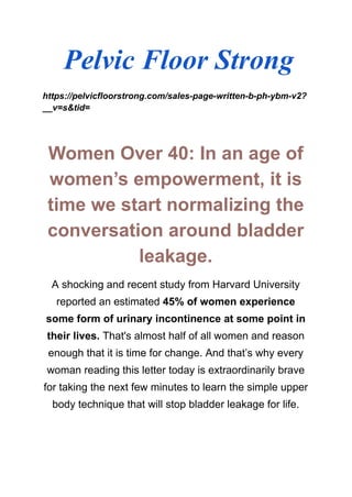 Pelvic Floor Strong
https://pelvicfloorstrong.com/sales-page-written-b-ph-ybm-v2?
__v=s&tid=
Women Over 40: In an age of
women’s empowerment, it is
time we start normalizing the
conversation around bladder
leakage.
A shocking and recent study from Harvard University
reported an estimated 45% of women experience
some form of urinary incontinence at some point in
their lives. That's almost half of all women and reason
enough that it is time for change. And that’s why every
woman reading this letter today is extraordinarily brave
for taking the next few minutes to learn the simple upper
body technique that will stop bladder leakage for life.
 