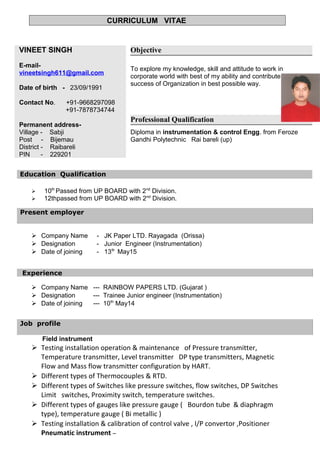 CURRICULUM VITAE
VINEET SINGH
E-mail-
vineetsingh611@gmail.com
Date of birth - 23/09/1991
Contact No. +91-9668297098
+91-7878734744
Permanent address-
Village - Sabji
Post - Bijemau
District - Raibareli
PIN - 229201
Objective
To explore my knowledge, skill and attitude to work in
corporate world with best of my ability and contribute to the
success of Organization in best possible way.
Professional Qualification
Diploma in instrumentation & control Engg. from Feroze
Gandhi Polytechnic Rai bareli (up)
Education Qualification
 10th
Passed from UP BOARD with 2nd
Division.
 12thpassed from UP BOARD with 2nd
Division.
Present employer
 Company Name - JK Paper LTD. Rayagada (Orissa)
 Designation - Junior Engineer (Instrumentation)
 Date of joining - 13th
May15
Experience
 Company Name --- RAINBOW PAPERS LTD. (Gujarat )
 Designation --- Trainee Junior engineer (Instrumentation)
 Date of joining --- 10th
May14
Job profile
Field instrument
 Testing installation operation & maintenance of Pressure transmitter,
Temperature transmitter, Level transmitter DP type transmitters, Magnetic
Flow and Mass flow transmitter configuration by HART.
 Different types of Thermocouples & RTD.
 Different types of Switches like pressure switches, flow switches, DP Switches
Limit switches, Proximity switch, temperature switches.
 Different types of gauges like pressure gauge ( Bourdon tube & diaphragm
type), temperature gauge ( Bi metallic )
 Testing installation & calibration of control valve , I/P convertor ,Positioner
Pneumatic instrument –
 