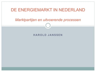 HAROLD JANSSEN
DE ENERGIEMARKT IN NEDERLAND
Marktpartijen en uitvoerende processen
 