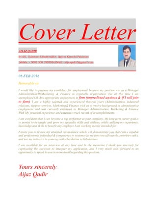 Cover Letter
AIJAZ QADIR
B-105, Gulshan-E-Hadeed,Bin Qasim Karachi Pakistan
Mobile: - 0092 300 2997954/Mail:- aijazqadir5@gmail.com
_________________________________________________ ______
08-FEB-2016
Honorable sir
I would like to propose my candidacy for employment because my position was as a Manager
Administration/IR/Marketing & Finance in reputable organization. but at this time I am
unemployed OR Any appropriate employment in firm (unpredicted anxious & if I will join
to firm) I am a highly talented and experienced thirteen years (Administration, industrial
relations, support services, Marketing& Finance with an extensive background in administrative
employment and was currently employed as Manager Administration, Marketing & Finance
With My practical experience and extensive track record of accomplishments.
I am confident that I can become a top performer at your company. My long term career goal is
to persist to be taught and grow my specialist skills and abilities, whilst utilizing my experience,
knowledge and skills to benefit any employer I am working merely intended for.
I invite you to review my attached recommence which will demonstrate you that I am a capable
and professional individual & competency to systematize my juncture effectively, priorities tasks,
and use my initiative to come up with elucidation to tribulations.
I am available for an interview at any time and In the meantime I thank you sincerely for
captivating the occasion to interpret my application, and I very much look forward to an
opportunity to speak to you in more detail regarding this position.
Yours sincerely
Aijaz Qadir
 