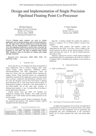 Design and Implementation of Single Precision
Pipelined Floating Point Co-Processor
Manisha Sangwan
PG Student, M.Tech VLSI Design
SENSE, VIT University
Chennai, India - 600048
manishasangwan47@gmail.com
A Anita Angeline
Professor
SENSE, VIT University
Chennai, India -600048
Abstract—Floating point numbers are used in various
applications such as medical imaging, radar, telecommunications
Etc. This paper deals with the comparison of various arithmetic
modules and the implementation of optimized floating point
ALU. Here pipelined architecture is used in order to increase the
performance and the design is achieved to increase the operating
frequency by 1.62 times. The logic is designed using Verilog
HDL. Synthesis is done on Encounter by Cadence after timing
and logic simulation.
Keywords—CLA; clock-cycles; GDM; HDL; IEEE 754;
pipelining; verilog
I. INTRODUCTION
These days the use of computers has been incorporated in
many applications such as medical imaging, radar, audio
system design, signal processors, industrial control,
telecommunications and other applications. There are
many key factors that are considered before choosing the
number system. Those preferred factors are computational
capabilities required for the application, processor and system
costs, accuracy, complexity and performance attributes. Over
the years the designers moved from fixed point to floating
point operations due to wide range along with the ability of
floating point numbers to represent a very small number to a
very large number but at the same time accuracy of
floating point numbers is less. So trade off has to be done to
get the optimized architecture.
Almost twenty years ago IEEE 754 standard was
adopted for floating point numbers. This single precision
standard is for 32-bit number and the double precision is for
64- bit number.
The storage layout consists of three components: the sign,
the exponent and mantissa. The mantissa includes implicit
leading bit and the fractional part.
TABLE I. FLOATING POINT REPRESENTATION
Sign Exponent Fractional Bias
Single Precision 1[31] 8[30-23] 23[22-00] 127
Double Precision 1[63] 11[62-52] 52[62-52] 1023
Sign Bit: It defines whether the number the number is
positive or negative. If it is 0 then number is positive else
negative.
Exponent: Both positive and negative values are
represented by this field. To do this, a bias is added to the
actual exponent in order to get the stored exponent. [10] For
single precision this value is 127 and for double precision
this value is 1023.
Mantissa: mantissa bit consists of both implicit leading bit
and fractional part it is represented in the form of 1.f where 1
is implicit and f is fractional part mantissa is also known as
significant.
II. IMPLEMENTATION
A. Adder and Subtractor
Algorithm
Fig. 1. Block diagram of Floating Point Adder and Subtractor
In adders the propagation of carry from one adder block
to another block consumes a lot of time but Carry Look Ahead
(CLA) adder save this propagation time by generating and
propagating this carry simultaneously in the consecutive
blocks. So, for faster operation this carry look ahead adder
is used.
2013 International Conference on Advanced Electronic Systems (ICAES)
 