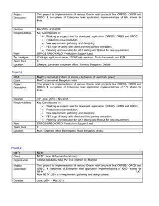 Project
Description
This project is implementation of various Oracle retail products like ORPOS, ORCO and
ORBO. It comprises of Enterprise level application implementations of 60+ stores for
India.
Duration Dec’2015 –Feb’2016
Responsibilities Key Contributions in:
 Working as support lead for developed application (ORPOS, ORBO and ORCO).
 Production issue resolution.
 New requirement gathering and designing.
 FES sign off along with client and third parties interaction.
 Planning and execution for UAT testing and Rollout for new requirement. .
Role ORPOS-ORBO-ORCO Production Support Lead
Technologies Weblogic application server, SOAP web services, Struts framework and EJB.
Team Size 8
Location Lifestyle, Landmark corporate office, Yumluru Bengaluru (India)
Project-1
MAX MAX Hypermarket ( Chain of stores – A division of Landmark group)
Client MAX Hypermarket Bengaluru India
Project
Description
This project is implementation of various Oracle retail products like ORPOS, ORCO and
ORBO. It comprises of Enterprise level application implementations of 17+ stores for
India.
Duration 16th June, 2015 – Nov’2015.
Responsibilities Key Contributions in:
 Working as support lead for developed application (ORPOS, ORBO and ORCO).
 Production issue resolution.
 New requirement gathering and designing.
 FES sign off along with client and third parties interaction.
 Planning and execution for UAT testing and Rollout for new requirement. .
Role ORPOS-ORBO-ORCO Production Support Lead
Team Size 8
Location MAX corporate office Bannergatta Road Bengaluru (India)
Project-2
NBTY NBTY
Client NBTY ( now Hollandandbarrat.com)
Organization Skillnet Solutions India Pvt. Ltd. Andheri (E) Mumbai
Project
Description
This project is implementation of various Oracle retail products like ORPOS, ORCO and
ORBO. It comprises of Enterprise level application implementations of 1200+ stores for
NBTY UK.
Now NBTY USA is in requirement gathering and design phase.
Duration June, 2014 – May’2015.
 