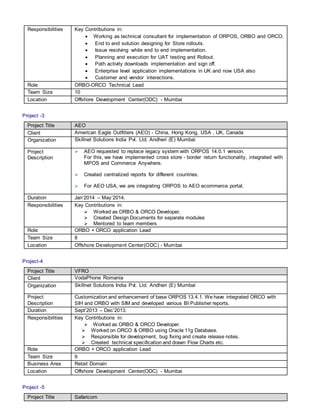 Responsibilities Key Contributions in:
 Working as technical consultant for implementation of ORPOS, ORBO and ORCO.
 End to end solution designing for Store rollouts.
 Issue resolving while end to end implementation.
 Planning and execution for UAT testing and Rollout.
 Path activity downloads implementation and sign off.
 Enterprise level application implementations in UK and now USA also
 Customer and vendor interactions.
Role ORBO-ORCO Technical Lead
Team Size 10
Location Offshore Development Center(ODC) - Mumbai
Project -3
Project Title AEO
Client American Eagle Outfitters (AEO) - China, Hong Kong, USA , UK, Canada
Organization Skillnet Solutions India Pvt. Ltd. Andheri (E) Mumbai
Project
Description
 AEO requested to replace legacy system with ORPOS 14.0.1 version.
For this, we have implemented cross store - border return functionality, integrated with
MPOS and Commerce Anywhere.
 Created centralized reports for different countries.
 For AEO USA, we are integrating ORPOS to AEO ecommerce portal.
Duration Jan’2014 – May’2014.
Responsibilities Key Contributions in:
 Worked as ORBO & ORCO Developer.
 Created Design Documents for separate modules
 Mentored to team members
Role ORBO + ORCO application Lead
Team Size 8
Location Offshore Development Center(ODC) - Mumbai
Project-4
Project Title VFRO
Client VodaPhone Romania
Organization Skillnet Solutions India Pvt. Ltd. Andheri (E) Mumbai
Project
Description
Customization and enhancement of base ORPOS 13.4.1. We have integrated ORCO with
SIH and ORBO with SIM and developed various BI Publisher reports.
Duration Sept’2013 – Dec’2013.
Responsibilities Key Contributions in:
 Worked as ORBO & ORCO Developer.
 Worked on ORCO & ORBO using Oracle 11g Database.
 Responsible for development, bug fixing and create release notes.
 Created technical specification and drawn Flow Charts etc.
Role ORBO + ORCO application Lead
Team Size 9
Business Area Retail Domain
Location Offshore Development Center(ODC) - Mumbai
Project -5
Project Title Safaricom
 