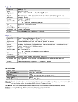 Project 10:
Project Title www.belk.com
Client Belk Ecommerce
Organization Skillnet Solutions India Pvt. Ltd. Andheri (E) Mumbai
Project
Description
Belk is shopping portal. We are responsible for website content management and
database update.
Duration Nov’2007 - Dec’2008
Responsibilities Key Contributions in:
 Worked as BlueMartini Developer
Role BlueMartini Framework developer
Team Size 15
Business Area Ecommerce portal
Technology Area Content Management
Location Offshore Development Center(ODC) - Mumbai
Project 11:
Project Title Rave – Workflow Management System
Client Glenmark India Pvt. Ltd. Mumbai (www.Glemark.com)
Organization Lauren Information Solutions India Pvt. Ltd. Andheri (E) Mumbai
Project
Description
Workflow Management System automation web based application.I was responsible for
module development and database update.
Duration Feb’2007 - Oct’2007
Responsibilities Key Contributions in:
 Worked as JSP-JavaBeans-Struts developer
Role Struts developer
Team Size 7
Business Area Glenmark Sales workflow management web portal
Technology Area JSP, JavaBeans, Struts, Oracle 10G, OC4J application server for Sales workflow
automation
Location Offshore Development Center(ODC) – Andheri(E) Mumbai
Personal Details
Father’s Name Shri Meghraj Pacholi
Date of Birth & Place 05-07-1975, Betul (M.P.)
Nationality Indian
Languages Known English, Hindi, Marathi, Urdu(moderate speak)
Marital Status Married
Family (Dependents) Parents, Wife, 2 kids
Strength: Flexible for work, ready to jump into complexproblem and putsincere efforts to resolve issues. Iam always ready to learn
new technologies quickly. I am quite sincere for adoption of new environment.
Weakness: Take more time while designing and developing new functionalities in order to deliver flawless delivery.
Hobbies: Listening Hindi songs,Visitnew places and photography,playing badminton.
 
