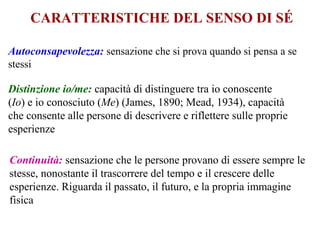 CARATTERISTICHE DEL SENSO DI SÉ
Autoconsapevolezza: sensazione che si prova quando si pensa a se
stessi
Continuità: sensazione che le persone provano di essere sempre le
stesse, nonostante il trascorrere del tempo e il crescere delle
esperienze. Riguarda il passato, il futuro, e la propria immagine
fisica
Distinzione io/me: capacità di distinguere tra io conoscente
(Io) e io conosciuto (Me) (James, 1890; Mead, 1934), capacità
che consente alle persone di descrivere e riflettere sulle proprie
esperienze
 