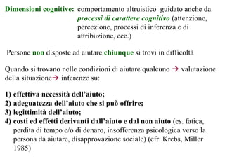 Persone non disposte ad aiutare chiunque si trovi in difficoltà
Dimensioni cognitive: comportamento altruistico guidato anche da
processi di carattere cognitivo (attenzione,
percezione, processi di inferenza e di
attribuzione, ecc.)
Quando si trovano nelle condizioni di aiutare qualcuno  valutazione
della situazione inferenze su:
1) effettiva necessità dell’aiuto;
2) adeguatezza dell’aiuto che si può offrire;
3) legittimità dell’aiuto;
4) costi ed effetti derivanti dall’aiuto e dal non aiuto (es. fatica,
perdita di tempo e/o di denaro, insofferenza psicologica verso la
persona da aiutare, disapprovazione sociale) (cfr. Krebs, Miller
1985)
 