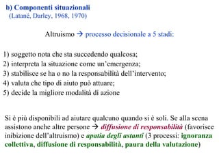 b) Componenti situazionali
(Latané, Darley, 1968, 1970)
1) soggetto nota che sta succedendo qualcosa;
2) interpreta la situazione come un’emergenza;
3) stabilisce se ha o no la responsabilità dell’intervento;
4) valuta che tipo di aiuto può attuare;
5) decide la migliore modalità di azione
Si è più disponibili ad aiutare qualcuno quando si è soli. Se alla scena
assistono anche altre persone  diffusione di responsabilità (favorisce
inibizione dell’altruismo) e apatia degli astanti (3 processi: ignoranza
collettiva, diffusione di responsabilità, paura della valutazione)
Altruismo  processo decisionale a 5 stadi:
 