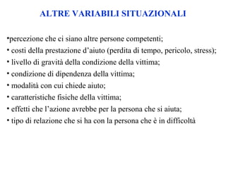 •percezione che ci siano altre persone competenti;
• costi della prestazione d’aiuto (perdita di tempo, pericolo, stress);
• livello di gravità della condizione della vittima;
• condizione di dipendenza della vittima;
• modalità con cui chiede aiuto;
• caratteristiche fisiche della vittima;
• effetti che l’azione avrebbe per la persona che si aiuta;
• tipo di relazione che si ha con la persona che è in difficoltà
ALTRE VARIABILI SITUAZIONALI
 