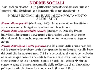 NORME SOCIALI
Stabiliscono ciò che, in un particolare contesto sociale e culturale è
ammissibile, desiderabile o inaccettabile e non desiderabile
NORME SOCIALI alla BASE del COMPORTAMENTO
ALTRUISTICO
Norma di reciprocità (Gouldner, 1960): chi ha ricevuto un beneficio si
sente a sua volta obbligato ad aiutare i suoi benefattori
Norma della responsabilità sociale (Berkowitz, Daniels, 1963):
individui si impegnano a occuparsi e farsi carico delle persone che
dipendono da loro anche se pensano di non trarne nessun vantaggio
diretto
Norma dell’equità e della giustizia società creano delle norme secondo
cui le persone dovrebbero venir ricompensate in modo uguale, sulla base
dei costi che hanno sostenuto. Chi ha la percezione di essere coinvolto in
relazioni inique proverà una certa tensione e cercherà di ridurre questo
stress creando delle situazioni in cui sia ristabilita l’equità  più un
soggetto sente di essere responsabile delle sofferenze di un altro, tanto
più è probabile che tenderà a compensarlo (Lerner, 1980)
 
