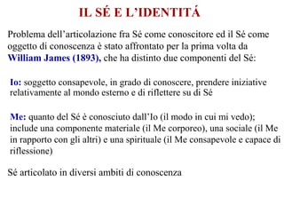 IL SÉ E L’IDENTITÁ
Problema dell’articolazione fra Sé come conoscitore ed il Sé come
oggetto di conoscenza è stato affrontato per la prima volta da
William James (1893), che ha distinto due componenti del Sé:
Io: soggetto consapevole, in grado di conoscere, prendere iniziative
relativamente al mondo esterno e di riflettere su di Sé
Me: quanto del Sé è conosciuto dall’Io (il modo in cui mi vedo);
include una componente materiale (il Me corporeo), una sociale (il Me
in rapporto con gli altri) e una spirituale (il Me consapevole e capace di
riflessione)
Sé articolato in diversi ambiti di conoscenza
 