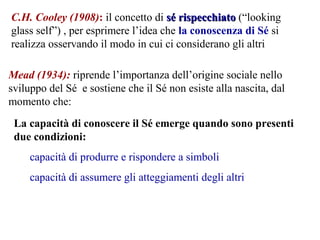 C.H. Cooley (1908): il concetto di sé rispecchiatosé rispecchiato (“looking
glass self”) , per esprimere l’idea che la conoscenza di Sé si
realizza osservando il modo in cui ci considerano gli altri
Mead (1934): riprende l’importanza dell’origine sociale nello
sviluppo del Sé e sostiene che il Sé non esiste alla nascita, dal
momento che:
La capacità di conoscere il Sé emerge quando sono presenti
due condizioni:
capacità di produrre e rispondere a simboli
capacità di assumere gli atteggiamenti degli altri
 