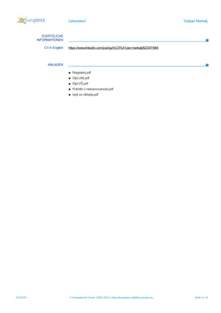 Lebenslauf Gašper Markelj
ZUSÄTZLICHE
INFORMATIONEN
CV in English https://www.linkedin.com/pub/ga%C5%A1per-markelj/82/347/984
ANLAGEN
▪ Magisterij.pdf
▪ Dipl.UNI.pdf
▪ Dipl.VŠ.pdf
▪ Potrdilo o nekaznovanosti.pdf
▪ Izpit za viličarja.pdf
22/10/15 © Europäische Union, 2002-2015 | http://europass.cedefop.europa.eu Seite 4 / 9
 