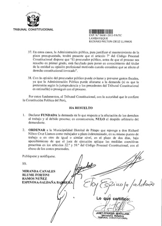 Publíquese y notifíquese.
SS.
MIRANDA CANALES
BLUME FORTINI
RAMOS NÚÑEZ
ESPINOSA-SALDAÑA BA
O:
OTÁR A S LLANA
m'atarla R- ora
TR UNAL CONSTITUCIONAL
jdiCed7?
„2,0GA O
9'
TRIBUNAL CONSTITUCIONAL
11111111111111111111111111111111111
EXP N ° 06681 2013-PA/TC
LAMBAYEQUE
RICHARD NILTON CRUZ LLAMOS
37. En estos casos, la Administración pública, para justificar el mantenimiento de la
plaza presupuestada, tendrá presente que el artículo 7° del Código Procesal
Constitucional dispone que "El procurador público, antes de que el proceso sea
resuelto en primer grado, está facultado para poner en conocimiento del titular
de la entidad su opinión profesional motivada cuando considere que se afecta el
derecho constitucional invocado”.
38. Con la opinión del procurador público puede evitarse y preverse gastos fiscales,
ya que la Administración Pública puede allanarse a la demanda (si es que la
pretensión según la jurisprudencia y los precedentes del Tribunal Constitucional
es estimable) o proseguir con el proceso.
Por estos fundamentos, el Tribunal Constitucional, con la autoridad que le confiere
la Constitución Política del Perú,
HA RESUELTO
1. Declarar FUNDADA la demanda en lo que respecta a la afectación de los derechos
al trabajo y al debido proceso; en consecuencia, NULO el despido arbitrario del
demandante.
2. ORDENAR a la Municipalidad Distrital de Pátapo que reponga a don Richard
Nilton Cruz Liamos como trabajador a plazo indeterminado, en su mismo puesto de
trabajo o en otro de igual o similar nivel, en el plazo de dos días, bajo
apercibimiento de que el juez de ejecución aplique las medidas coercitivas
prescritas en los artículos 22.° y 59.° del Código Procesal Constitucional, con el
abono de los costos procesales.
 
