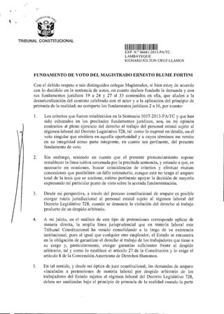 TRIBUNAL CONSTITUCIONAL
111111111111II11111111 11111 11 1
EXP N ° 06681 2013-PA/TC
LAMBAYEQUE
RICHARD NILTON CRUZ LLAMOS
FUNDAMENTO DE VOTO DEL MAGISTRADO ERNESTO BLUME FORTINI
Con el debido respeto a mis distinguidos colegas Magistrados, si bien estoy de acuerdo
con lo decidido en la sentencia de autos, en cuanto declara fundada la demanda y con
sus fundamentos jurídicos 19 a 24 y 27 al 33 contenidos en ella, que aluden a la
desnaturalización del contrato celebrado con el actor y a la aplicación del principio de
primacía de la realidad; no comparto los fundamentos jurídicos 2 a 16, por cuanto:
1. Los criterios que fueron establecidos en la Sentencia 5057-2013-PA/TC y que han
sido esbozados en los precitados fundamentos jurídicos, son, en mi opinión
contrarios al pleno ejercicio del derecho al trabajo del personal estatal sujeto al
régimen laboral del Decreto Legislativo 728, tal como lo expresé en detalle, en el
voto singular que emitiera en aquella oportunidad y a cuyos términos me remito
en su integridad como parte integrante, en cuanto sea pertinente, del presente
fundamento de voto.
2. Sin embargo, teniendo en cuenta que el presente pronunciamiento supone
restablecer la línea tuitiva cercenada por la precitada sentencia, y estando a que, es
necesario en ocasiones, buscar coincidencias de criterios y efectuar mutuas
concesiones que posibiliten un fallo estimatorio, aunque este no tenga el amparo
total de la tesis que se sostiene, estimo pertinente apoyar la decisión de mayoría
expresando mi particular punto de vista sobre la acotada fundamentación.
3. Desde mi perspectiva, a través del proceso constitucional de amparo es posible
otorgar tutela jurisdiccional al personal estatal sujeto al régimen laboral del
Decreto Legislativo 728, cuando se denuncie la violación del derecho al trabajo
producto de un despido arbitrario.
4. A mi juicio, en el análisis de este tipo de pretensiones corresponde aplicar de
manera directa, la amplia línea jurisprudencia) que en materia laboral este
Tribunal Constitucional ha venido consolidando a lo largo de su existencia
institucional, pues al igual que cualquier otro empleador, el Estado se encuentra
en la obligación de garantizar el derecho al trabajo de los trabajadores que tiene a
su cargo y, particularmente, otorgar garantías suficientes frente al despido
arbitrario, tal y como lo establece el artículo 27 de la Constitución y lo exige el
artículo 8 de la Convención Americana de Derechos Humanos.
5. En tal sentido, y desde mi óptica de juez constitucional, las demandas de amparo
vinculadas a pretensiones de materia laboral por despido arbitrario de los
trabajadores del Estado sujetos al régimen laboral del Decreto Legislativo 728,
deben ser analizadas bajo el principio de primacía de la realidad cuando la parte
 