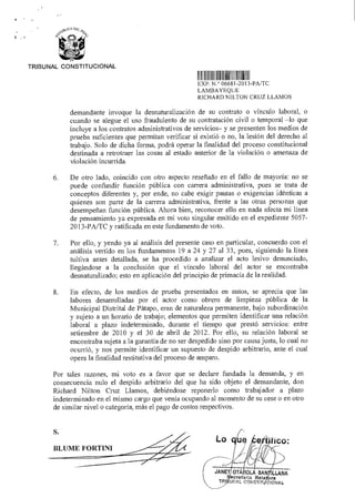 S.
BLUME FORTINI
Lo CO:
JANET OTÁ OLA SAN (LLANA
ecretaria Rela ora
TRI^ WAL CONSTIT C!ONAls
TRIBUNAL CONSTITUCIONAL
1IIIIIIIIIII111111IIIIII IIIIIIIII
EXP N ° 06681 2013-PA/TC
LAMBAYEQUE
RICHARD NILTON CRUZ LLAMOS
demandante invoque la desnaturalización de su contrato o vínculo laboral, o
cuando se alegue el uso fraudulento de su contratación civil o temporal —lo que
incluye a los contratos administrativos de servicios— y se presenten los medios de
prueba suficientes que permitan verificar si existió o no, la lesión del derecho al
trabajo. Solo de dicha forma, podrá operar la finalidad del proceso constitucional
destinada a retrotraer las cosas al estado anterior de la violación o amenaza de
violación incurrida.
6. De otro lado, coincido con otro aspecto reseñado en el fallo de mayoría: no se
puede confundir función pública con carrera administrativa, pues se trata de
conceptos diferentes y, por ende, no cabe exigir pautas o exigencias idénticas a
quienes son parte de la carrera administrativa, frente a las otras personas que
desempeñan función pública. Ahora bien, reconocer ello en nada afecta mi línea
de pensamiento ya expresada en mi voto singular emitido en el expediente 5057-
2013-PA/TC y ratificada en este fundamento de voto.
7. Por ello, y yendo ya al análisis del presente caso en particular, concuerdo con el
análisis vertido en los fundamentos 19 a 24 y 27 al 33, pues, siguiendo la línea
tuitiva antes detallada, se ha procedido a analizar el acto lesivo denunciado,
llegándose a la conclusión que el vínculo laboral del actor se encontraba
desnaturalizado; esto en aplicación del principio de primacía de la realidad.
8. En efecto, de los medios de prueba presentados en autos, se aprecia que las
labores desarrolladas por el actor como obrero de limpieza pública de la
Municipal Distrital de Pátapo, eran de naturaleza permanente, bajo subordinación
y sujeto a un horario de trabajo; elementos que permiten identificar una relación
laboral a plazo indeterminado, durante el tiempo que prestó servicios: entre
setiembre de 2010 y el 30 de abril de 2012. Por ello, su relación laboral se
encontraba sujeta a la garantía de no ser despedido sino por causa justa, lo cual no
ocurrió, y nos permite identificar un supuesto de despido arbitrario, ante el cual
opera la finalidad restitutiva del proceso de amparo.
Por tales razones, mi voto es a favor que se declare fundada la demanda, y en
consecuencia nulo el despido arbitrario del que ha sido objeto el demandante, don
Richard Nilton Cruz Llamos, debiéndose reponerlo como trabajador a plazo
indeterminado en el mismo cargo que venía ocupando al momento de su cese o en otro
de similar nivel o categoría, más el pago de costos respectivos.
 