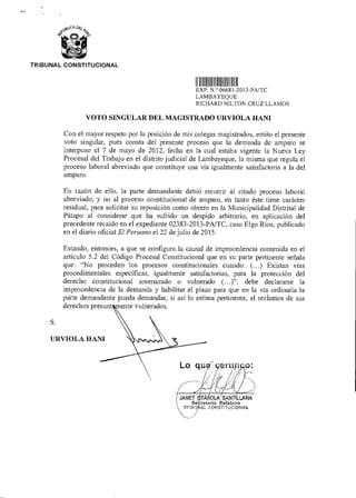 S.
URVIOLA HANI
Lo Mil O:
JANET tTÁÑOLA SAN LLANA
Se retarla Relatora
TRIBU IAL coNsmuclommi
TRIBUNAL CONSTITUCIONAL
1111111 III IIIIIII
EXP N ° 06681 2013-PA/TC
LAMBAYEQUE
RICHARD NILTON CRUZ LLAMOS
VOTO SINGULAR DEL MAGISTRADO URVIOLA HANI
Con el mayor respeto por la posición de mis colegas magistrados, emito el presente
voto singular, pues consta del presente proceso que la demanda de amparo se
interpuso el 7 de mayo de 2012, fecha en la cual estaba vigente la Nueva Ley
Procesal del Trabajo en el distrito judicial de Lambayeque, la misma que regula el
proceso laboral abreviado que constituye una vía igualmente satisfactoria a la del
amparo.
En razón de ello, la parte demandante debió recurrir al citado proceso laboral
abreviado, y no al proceso constitucional de amparo, en tanto éste tiene carácter
residual, para solicitar su reposición como obrero en la Municipalidad Distrital de
Pátapo al considerar que ha sufrido un despido arbitrario, en aplicación del
precedente recaído en el expediente 02383-2013-PA/TC, caso Elgo Ríos, publicado
en el diario oficial El Peruano el 22 de julio de 2015.
Estando, entonces, a que se configura la causal de improcedencia contenida en el
artículo 5.2 del Código Procesal Constitucional que en su parte pertinente señala
que: "No proceden los procesos constitucionales cuando: (...) Existan vías
procedimentales específicas, igualmente satisfactorias, para la protección del
derecho constitucional amenazado o vulnerado (...)", debe declararse la
improcedencia de la demanda y habilitar el plazo para que en la vía ordinaria la
parte demandante pueda demandar, si así lo estima pertinente, el reclamos de sus
derechos presunt rente vulnerados.
 