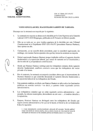 k,ICA1/4 DE-¿ „
09‘2) .4"
a- c,
,-VI,
TRIBUNAL CONSTITUCIONAL
EX P. N.° 06681-2013-PA/TC
LAMBAYEQUE
RICHARD NILTON CRUZ LLAMOS
VOTO SINGULAR DEL MAGISTRADO SARDÓN DE TABOADA
Discrepo con la sentencia en mayoría por lo siguiente:
1. La sentencia en mayoría se alinea con lo decidido por la Corte Suprema en la Casación
Laboral 12475-2014 Moquegua, publicada en El Peruano en febrero pasado.
2. Ello no es malo per se, pero implica apartarse de lo decidido por este Tribunal
Constitucional en el Expediente 05057-2013-PA/TC (precedente Huatuco Huatuco),
hace apenas un año.
3. Ciertamente, yo no suscribí dicho precedente, pues lo consideré equivocado; sin
embargo, mis razones fueron opuestas a las que hoy invoca la sentencia en mayoría.
4. Estimé equivocado Huatuco Huatuco porque implicaba ratificar el supuesto derecho
fundamental a la reposición laboral, que carece de sustento en la Constitución y
deriva solo de la jurisprudencia constitucional.
5. Desde que Huatuco Huatuco restringe para los trabajadores estatales dicho supuesto
derecho fundamental, confirma contrario sensu que los trabajadores del sector
privado sí lo tienen.
6. Por el contrario, la sentencia en mayoría considera ahora que el inconveniente de
Huatuco Huatuco es que constriñe demasiado el supuesto derecho fundamental a
la reposición laboral de los trabajadores del Estado.
7. Esta sentencia establece, en efecto, que Huatuco Huatuco se aplica solo a los funcionarios
públicos en sentido estricto —es decir, a quienes están siguiendo carrera
administrativa.
8. Los trabajadores estatales que no están siguiendo carrera administrativa —por
ejemplo, los obreros municipales, demandantes en este caso , sí tendrían derecho a
la reposición.
9. Empero, Huatuco Huatuco no distinguió entre los trabajadores del Estado que
siguen carrera administrativa y los que no lo hacen; el literal a) de su fundamento
8 dice lo siguiente:
[...] una interpretación constitucionalmente adecuada del concepto 'función pública'
exige entenderlo de manera amplia, esto es, desde el punto de vista material como de
desempeño de funciones en las entidades públicas del Estado (énfasis en el original).
 