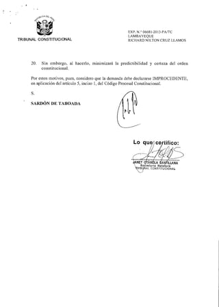 EXP. N.° 06681-2013-PA/TC
LAMBAYEQUE
RICHARD NILTON CRUZ LLAMOSTRIBUNAL CONSTITUCIONAL
20. Sin embargo, al hacerlo, minimizará la predictibilidad y certeza del orden
constitucional.
Por estos motivos, pues, considero que la demanda debe declararse IMPROCEDENTE,
en aplicación del artículo 5, inciso 1, del Código Procesal Constitucional.
S.
SARDÓN DE TABOADA
Lo qu ce tifico:
ANET
Se
'113
AR LA A (LIANA
retarla Relatora
CONSMUCIONAL
 