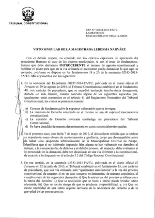 TRIBUNAL CONSTITUCIONAL
EXP. N.° 06681-2013-PA/TC
LAMBAYEQUE
RICHARD NILTON CRUZ LLAMOS
VOTO SINGULAR DE LA MAGISTRADA LEDESMA NARVÁEZ
Con el debido respeto, no coincido con los criterios especiales de aplicación del
precedente Huatuco al caso de los obreros municipales, ni con el resto de fundamentos.
Estimo que debe declararse IMPROCEDENTE el recurso de agravio constitucional y
habilitar el plazo para que en la vía ordinaria el accionante pueda demandar lo que aquí se
pretende, conforme se dispone en los fundamentos 18 a 20 de la sentencia 02383-2013-
PA/TC. Mis argumentos son los siguientes:
1. En la sentencia del Expediente 00987-2014-PA/TC, publicada en el diario oficial El
Peruano el 29 de agosto de 2014, el Tribunal Constitucional estableció en el fundamento
49, con carácter de precedente, que se expedirá sentencia interlocutoria denegatoria,
dictada sin más trámite, cuando concurra alguno de los siguientes supuestos que,
igualmente, están contenidos en el artículo 11 del Reglamento Normativo del Tribunal
Constitucional, los cuales se presentan cuando:
- a) Carezca de fundamentación la supuesta vulneración que se invoque.
b) La cuestión de Derecho contenida en el recurso no sea de especial trascendencia
constitucional.
c) La cuestión de Derecho invocada contradiga un precedente del Tribunal
Constitucional.
d) Se haya decidido de manera desestimatoria en casos sustancialmente iguales.
En el presente caso, con fecha 7 de mayo de 2012, el demandante solicita que se ordene
su reposición como obrero de mantenimiento y gasfitería, cargo que desempeñaba antes
de haber sido despedido arbitrariamente de la Municipalidad Distrital de Patapo.
Manifiesta que al no habérsele imputado falta alguna se han vulnerado sus derechos al
trabajo, a la remuneración, de defensa y al debido proceso. Al respecto, debe evaluarse si
lo pretendido en la demanda, debe ser dilucidado en una vía diferente a la constitucional,
de acuerdo a lo dispuesto en el artículo 5.2 del Código Procesal Constitucional.
3. En ese sentido, en la sentencia 02383-2013-PA/TC, publicada en el diario oficial El
Peruano el 22 de julio de 2015, el Tribunal estableció en el fundamento 15, con carácter
de precedente, que una vía ordinaria será "igualmente satisfactoria" a la vía del proceso
constitucional de amparo, si en un caso concreto se demuestra, de manera copulativa, el
cumplimiento de los siguientes elementos: i) Que la estructura del proceso es idónea para
la tutela del derecho; ii) Que la resolución que se fuera a emitir pueda brindar tutela
adecuada; iii) Que no existe riesgo de que se produzca irreparabilidad; y, iv) Que no
existe necesidad de una tutela urgente derivada de la relevancia del derecho o de la
gravedad de las consecuencias.
 