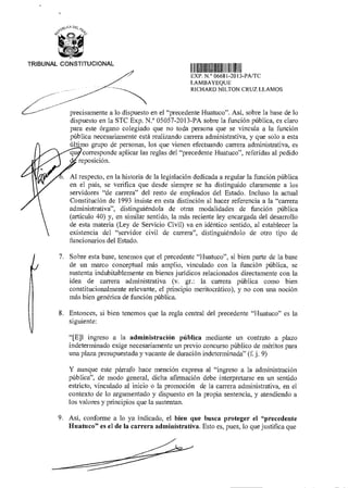 AAL‘CA Dez
e-
z4M)
TRIBUNAL CONSTITUCIONAL
11111111111111111III11111111111111II
EXP N ° 06681 2013-PA/TC
LAMBAYEQUE
RICHARD NILTON CRUZ LLAMOS
precisamente a lo dispuesto en el "precedente Huatuco". Así, sobre la base de lo
dispuesto en la STC Exp. N.° 05057-2013-PA sobre la función pública, es claro
para este órgano colegiado que no toda persona que se vincula a la función
pública necesariamente está realizando carrera administrativa, y que solo a esta
último grupo de personas, los que vienen efectuando carrera administrativa, es
corresponde aplicar las reglas del "precedente Huatuco", referidas al pedido
eposición.
Al respecto, en la historia de la legislación dedicada a regular la función pública
en el país, se verifica que desde siempre se ha distinguido claramente a los
servidores "de carrera" del resto de empleados del Estado. Incluso la actual
Constitución de 1993 insiste en esta distinción al hacer referencia a la "carrera
administrativa", distinguiéndola de otras modalidades de función pública
(artículo 40) y, en similar sentido, la más reciente ley encargada del desarrollo
de esta materia (Ley de Servicio Civil) va en idéntico sentido, al establecer la
existencia del "servidor civil de carrera", distinguiéndolo de otro tipo de
funcionarios del Estado.
7. Sobre esta base, tenemos que el precedente "Huatuco", si bien parte de la base
de un marco conceptual más amplio, vinculado con la función pública, se
sustenta indubitablemente en bienes jurídicos relacionados directamente con la
idea de carrera administrativa (v. gr.: la carrera pública como bien
constitucionalmente relevante, el principio meritocrático), y no con una noción
más bien genérica de función pública.
8. Entonces, si bien tenemos que la regla central del precedente "Huatuco" es la
siguiente:
"[E]l ingreso a la administración pública mediante un contrato a plazo
indeterminado exige necesariamente un previo concurso público de méritos para
una plaza presupuestada y vacante de duración indeterminada" (f. j. 9)
Y aunque este párrafo hace mención expresa al "ingreso a la administración
pública", de modo general, dicha afirmación debe interpretarse en un sentido
estricto, vinculado al inicio o la promoción de la carrera administrativa, en el
contexto de lo argumentado y dispuesto en la propia sentencia, y atendiendo a
los valores y principios que la sustentan.
9. Así, conforme a lo ya indicado, el bien que busca proteger el "precedente
Huatuco" es el de la carrera administrativa. Esto es, pues, lo que justifica que
 