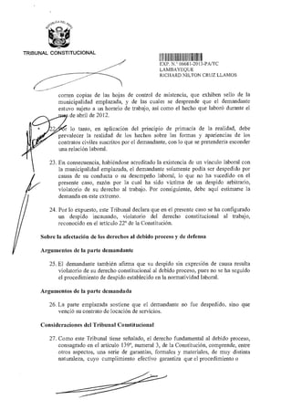TRIBUNAL CONSTITUCIONAL
1111111 111 II111 1111 1 1111
EXP N ° 06681 2013-PA/TC
LAMBAYEQUE
RICHARD NILTON CRUZ LLAMOS
corren copias de las hojas de control de asistencia, que exhiben sello de la
municipalidad emplazada, y de las cuales se desprende que el demandante
estuvo sujeto a un horario de trabajo, así como el hecho que laboró durante el
de abril de 2012.
lo tanto, en aplicación del principio de primacía de la realidad, debe
prevalecer la realidad de los hechos sobre las formas y apariencias de los
contratos civiles suscritos por el demandante, con lo que se pretendería esconder
una relación laboral.
23. En consecuencia, habiéndose acreditado la existencia de un vínculo laboral con
la municipalidad emplazada, el demandante solamente podía ser despedido por
causa de su conducta o su desempeño laboral, lo que no ha sucedido en el
presente caso, razón por la cual ha sido víctima de un despido arbitrario,
violatorio de su derecho al trabajo. Por consiguiente, debe aquí estimarse la
demanda en este extremo.
24. Por lo expuesto, este Tribunal declara que en el presente caso se ha configurado
un despido incausado, violatorio del derecho constitucional al trabajo,
reconocido en el artículo 22° de la Constitución.
Sobre la afectación de los derechos al debido proceso y de defensa
Argumentos de la parte demandante
25. El demandante también afirma que su despido sin expresión de causa resulta
violatorio de su derecho constitucional al debido proceso, pues no se ha seguido
el procedimiento de despido establecido en la normatividad laboral.
Argumentos de la parte demandada
26. La parte emplazada sostiene que el demandante no fue despedido, sino que
venció su contrato de locación de servicios.
Consideraciones del Tribunal Constitucional
27. Como este Tribunal tiene señalado, el derecho fundamental al debido proceso,
consagrado en el artículo 139°, numeral 3, de la Constitución, comprende, entre
otros aspectos, una serie de garantías, formales y materiales, de muy distinta
naturaleza, cuyo cumplimiento efectivo garantiza que el procedimiento o
 