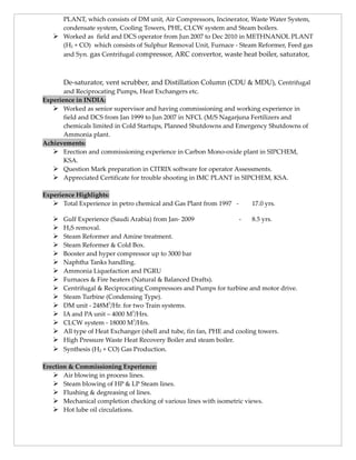 PLANT, which consists of DM unit, Air Compressors, Incinerator, Waste Water System,
condensate system, Cooling Towers, PHE, CLCW system and Steam boilers.
 Worked as field and DCS operator from Jun 2007 to Dec 2010 in METHNANOL PLANT
(H2 + CO) which consists of Sulphur Removal Unit, Furnace - Steam Reformer, Feed gas
and Syn. gas Centrifugal compressor, ARC convertor, waste heat boiler, saturator,
De-saturator, vent scrubber, and Distillation Column (CDU & MDU), Centrifugal
and Reciprocating Pumps, Heat Exchangers etc.
Experience in INDIA:
 Worked as senior supervisor and having commissioning and working experience in
field and DCS from Jan 1999 to Jun 2007 in NFCL (M/S Nagarjuna Fertilizers and
chemicals limited in Cold Startups, Planned Shutdowns and Emergency Shutdowns of
Ammonia plant.
Achievements:
 Erection and commissioning experience in Carbon Mono-oxide plant in SIPCHEM,
KSA.
 Question Mark preparation in CITRIX software for operator Assessments.
 Appreciated Certificate for trouble shooting in IMC PLANT in SIPCHEM, KSA.
Experience Highlights:
 Total Experience in petro chemical and Gas Plant from 1997 - 17.0 yrs.
 Gulf Experience (Saudi Arabia) from Jan- 2009 - 8.5 yrs.
 H2S removal.
 Steam Reformer and Amine treatment.
 Steam Reformer & Cold Box.
 Booster and hyper compressor up to 3000 bar
 Naphtha Tanks handling.
 Ammonia Liquefaction and PGRU
 Furnaces & Fire heaters (Natural & Balanced Drafts).
 Centrifugal & Reciprocating Compressors and Pumps for turbine and motor drive.
 Steam Turbine (Condensing Type).
 DM unit - 248M3
/Hr. for two Train systems.
 IA and PA unit – 4000 M3
/Hrs.
 CLCW system - 18000 M3
/Hrs.
 All type of Heat Exchanger (shell and tube, fin fan, PHE and cooling towers.
 High Pressure Waste Heat Recovery Boiler and steam boiler.
 Synthesis (H2 + CO) Gas Production.
Erection & Commissioning Experience:
 Air blowing in process lines.
 Steam blowing of HP & LP Steam lines.
 Flushing & degreasing of lines.
 Mechanical completion checking of various lines with isometric views.
 Hot lube oil circulations.
 